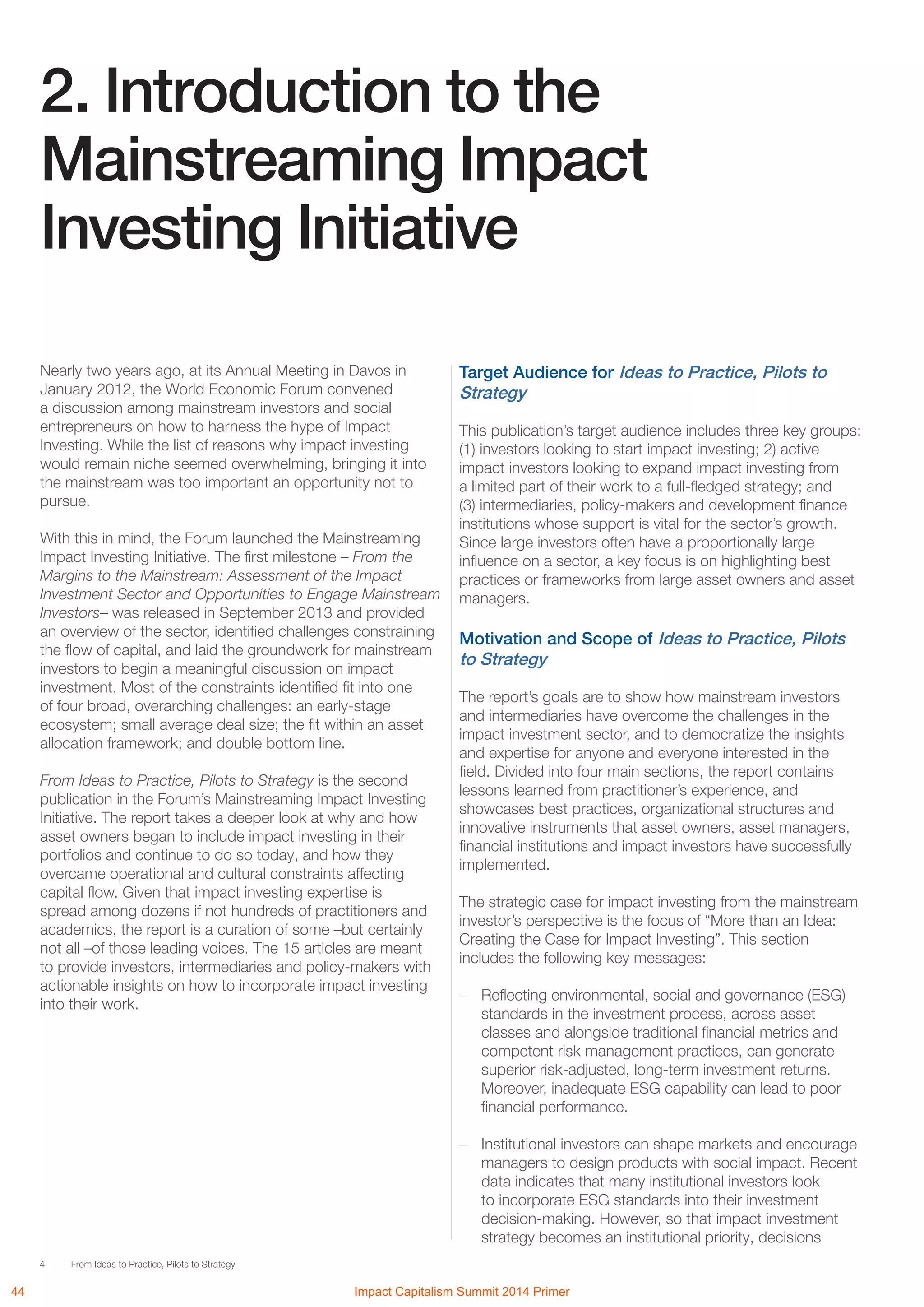 4 From Ideas to Practice, Pilots to Strategy
2. Introduction to the
Mainstreaming Impact
Investing Initiative
Target Audience for Ideas to Practice, Pilots to
Strategy
This publication’s target audience includes three key groups:
(1) investors looking to start impact investing; 2) active
impact investors looking to expand impact investing from
a limited part of their work to a full-fledged strategy; and
(3) intermediaries, policy-makers and development finance
institutions whose support is vital for the sector’s growth.
Since large investors often have a proportionally large
influence on a sector, a key focus is on highlighting best
practices or frameworks from large asset owners and asset
managers.
Motivation and Scope of Ideas to Practice, Pilots
to Strategy
The report’s goals are to show how mainstream investors
and intermediaries have overcome the challenges in the
impact investment sector, and to democratize the insights
and expertise for anyone and everyone interested in the
field. Divided into four main sections, the report contains
lessons learned from practitioner’s experience, and
showcases best practices, organizational structures and
innovative instruments that asset owners, asset managers,
financial institutions and impact investors have successfully
implemented.
The strategic case for impact investing from the mainstream
investor’s perspective is the focus of “More than an Idea:
Creating the Case for Impact Investing”. This section
includes the following key messages:
–	 Reflecting environmental, social and governance (ESG)
standards in the investment process, across asset
classes and alongside traditional financial metrics and
competent risk management practices, can generate
superior risk-adjusted, long-term investment returns.
Moreover, inadequate ESG capability can lead to poor
financial performance.
–	 Institutional investors can shape markets and encourage
managers to design products with social impact. Recent
data indicates that many institutional investors look
to incorporate ESG standards into their investment
decision-making. However, so that impact investment
strategy becomes an institutional priority, decisions
Nearly two years ago, at its Annual Meeting in Davos in
January 2012, the World Economic Forum convened
a discussion among mainstream investors and social
entrepreneurs on how to harness the hype of Impact
Investing. While the list of reasons why impact investing
would remain niche seemed overwhelming, bringing it into
the mainstream was too important an opportunity not to
pursue.
With this in mind, the Forum launched the Mainstreaming
Impact Investing Initiative. The first milestone – From the
Margins to the Mainstream: Assessment of the Impact
Investment Sector and Opportunities to Engage Mainstream
Investors– was released in September 2013 and provided
an overview of the sector, identified challenges constraining
the flow of capital, and laid the groundwork for mainstream
investors to begin a meaningful discussion on impact
investment. Most of the constraints identified fit into one
of four broad, overarching challenges: an early-stage
ecosystem; small average deal size; the fit within an asset
allocation framework; and double bottom line.
From Ideas to Practice, Pilots to Strategy is the second
publication in the Forum’s Mainstreaming Impact Investing
Initiative. The report takes a deeper look at why and how
asset owners began to include impact investing in their
portfolios and continue to do so today, and how they
overcame operational and cultural constraints affecting
capital flow. Given that impact investing expertise is
spread among dozens if not hundreds of practitioners and
academics, the report is a curation of some –but certainly
not all –of those leading voices. The 15 articles are meant
to provide investors, intermediaries and policy-makers with
actionable insights on how to incorporate impact investing
into their work.
44 Impact Capitalism Summit 2014 Primer
The World Economic Forum is an independent international organization
committed to improving the state of the world by engaging business, political,
academic and other leaders of society to shape global, regional and industry
agendas. Incorporated as a not-for-profit foundation in 1971 and
headquartered in Geneva, Switzerland, the Forum is tied to no political,
partisan or national interests.
 