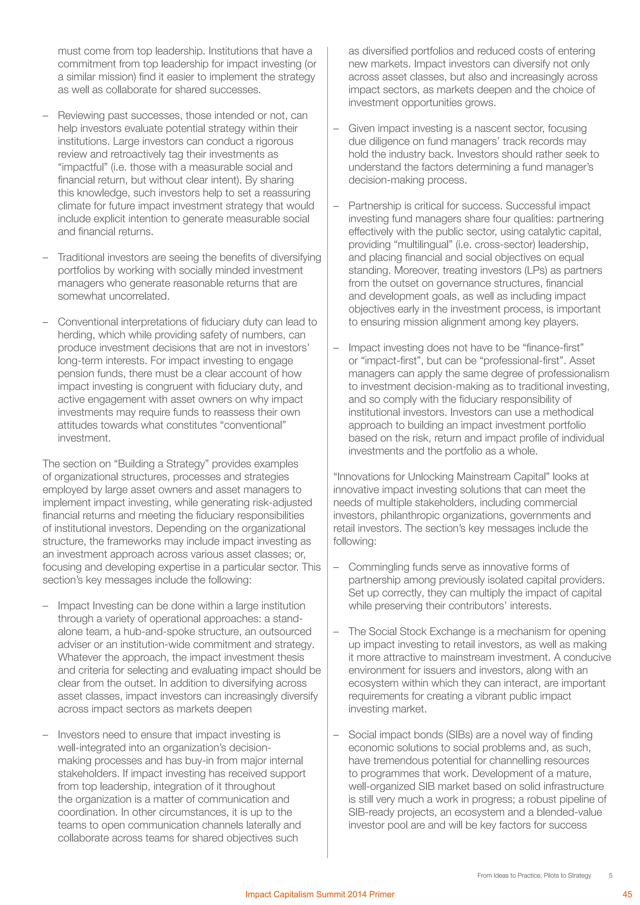 5From Ideas to Practice, Pilots to Strategy
must come from top leadership. Institutions that have a
commitment from top leadership for impact investing (or
a similar mission) find it easier to implement the strategy
as well as collaborate for shared successes.
–	 Reviewing past successes, those intended or not, can
help investors evaluate potential strategy within their
institutions. Large investors can conduct a rigorous
review and retroactively tag their investments as
“impactful” (i.e. those with a measurable social and
financial return, but without clear intent). By sharing
this knowledge, such investors help to set a reassuring
climate for future impact investment strategy that would
include explicit intention to generate measurable social
and financial returns.
–	 Traditional investors are seeing the benefits of diversifying
portfolios by working with socially minded investment
managers who generate reasonable returns that are
somewhat uncorrelated.
–	 Conventional interpretations of fiduciary duty can lead to
herding, which while providing safety of numbers, can
produce investment decisions that are not in investors’
long-term interests. For impact investing to engage
pension funds, there must be a clear account of how
impact investing is congruent with fiduciary duty, and
active engagement with asset owners on why impact
investments may require funds to reassess their own
attitudes towards what constitutes “conventional”
investment.
The section on “Building a Strategy” provides examples
of organizational structures, processes and strategies
employed by large asset owners and asset managers to
implement impact investing, while generating risk-adjusted
financial returns and meeting the fiduciary responsibilities
of institutional investors. Depending on the organizational
structure, the frameworks may include impact investing as
an investment approach across various asset classes; or,
focusing and developing expertise in a particular sector. This
section’s key messages include the following:
–	 Impact Investing can be done within a large institution
through a variety of operational approaches: a stand-
alone team, a hub-and-spoke structure, an outsourced
adviser or an institution-wide commitment and strategy.
Whatever the approach, the impact investment thesis
and criteria for selecting and evaluating impact should be
clear from the outset. In addition to diversifying across
asset classes, impact investors can increasingly diversify
across impact sectors as markets deepen
	
–	 Investors need to ensure that impact investing is
well-integrated into an organization’s decision-
making processes and has buy-in from major internal
stakeholders. If impact investing has received support
from top leadership, integration of it throughout
the organization is a matter of communication and
coordination. In other circumstances, it is up to the
teams to open communication channels laterally and
collaborate across teams for shared objectives such
as diversified portfolios and reduced costs of entering
new markets. Impact investors can diversify not only
across asset classes, but also and increasingly across
impact sectors, as markets deepen and the choice of
investment opportunities grows.
	
–	 Given impact investing is a nascent sector, focusing
due diligence on fund managers’ track records may
hold the industry back. Investors should rather seek to
understand the factors determining a fund manager’s
decision-making process.
	
–	 Partnership is critical for success. Successful impact
investing fund managers share four qualities: partnering
effectively with the public sector, using catalytic capital,
providing “multilingual” (i.e. cross-sector) leadership,
and placing financial and social objectives on equal
standing. Moreover, treating investors (LPs) as partners
from the outset on governance structures, financial
and development goals, as well as including impact
objectives early in the investment process, is important
to ensuring mission alignment among key players.
	
–	 Impact investing does not have to be “finance-first”
or “impact-first”, but can be “professional-first”. Asset
managers can apply the same degree of professionalism
to investment decision-making as to traditional investing,
and so comply with the fiduciary responsibility of
institutional investors. Investors can use a methodical
approach to building an impact investment portfolio
based on the risk, return and impact profile of individual
investments and the portfolio as a whole.	
“Innovations for Unlocking Mainstream Capital” looks at
innovative impact investing solutions that can meet the
needs of multiple stakeholders, including commercial
investors, philanthropic organizations, governments and
retail investors. The section’s key messages include the
following:
–	 Commingling funds serve as innovative forms of
partnership among previously isolated capital providers.
Set up correctly, they can multiply the impact of capital
while preserving their contributors’ interests.
–	 The Social Stock Exchange is a mechanism for opening
up impact investing to retail investors, as well as making
it more attractive to mainstream investment. A conducive
environment for issuers and investors, along with an
ecosystem within which they can interact, are important
requirements for creating a vibrant public impact
investing market.
–	 Social impact bonds (SIBs) are a novel way of finding
economic solutions to social problems and, as such,
have tremendous potential for channelling resources
to programmes that work. Development of a mature,
well-organized SIB market based on solid infrastructure
is still very much a work in progress; a robust pipeline of
SIB-ready projects, an ecosystem and a blended-value
investor pool are and will be key factors for success
Impact Capitalism Summit 2014 Primer 45
 