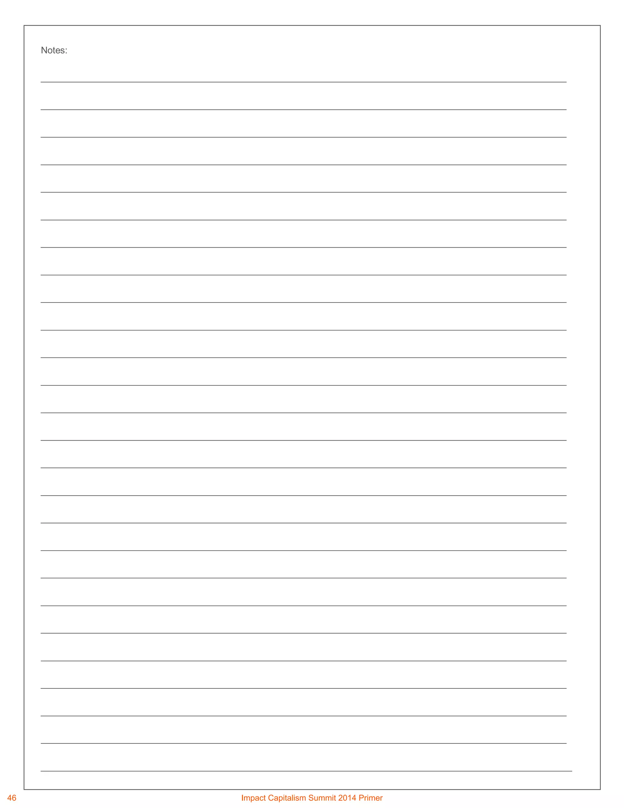 Notes:
_______________________________________________________________________________________________________
_______________________________________________________________________________________________________
_______________________________________________________________________________________________________
_______________________________________________________________________________________________________
_______________________________________________________________________________________________________
_______________________________________________________________________________________________________
_______________________________________________________________________________________________________
_______________________________________________________________________________________________________
_______________________________________________________________________________________________________
_______________________________________________________________________________________________________
_______________________________________________________________________________________________________
_______________________________________________________________________________________________________
_______________________________________________________________________________________________________
_______________________________________________________________________________________________________
_______________________________________________________________________________________________________
_______________________________________________________________________________________________________
_______________________________________________________________________________________________________
_______________________________________________________________________________________________________
_______________________________________________________________________________________________________
_______________________________________________________________________________________________________
_______________________________________________________________________________________________________
_______________________________________________________________________________________________________
_______________________________________________________________________________________________________
_______________________________________________________________________________________________________
_______________________________________________________________________________________________________
________________________________________________________________________________________________________
46 Impact Capitalism Summit 2014 Primer
 
