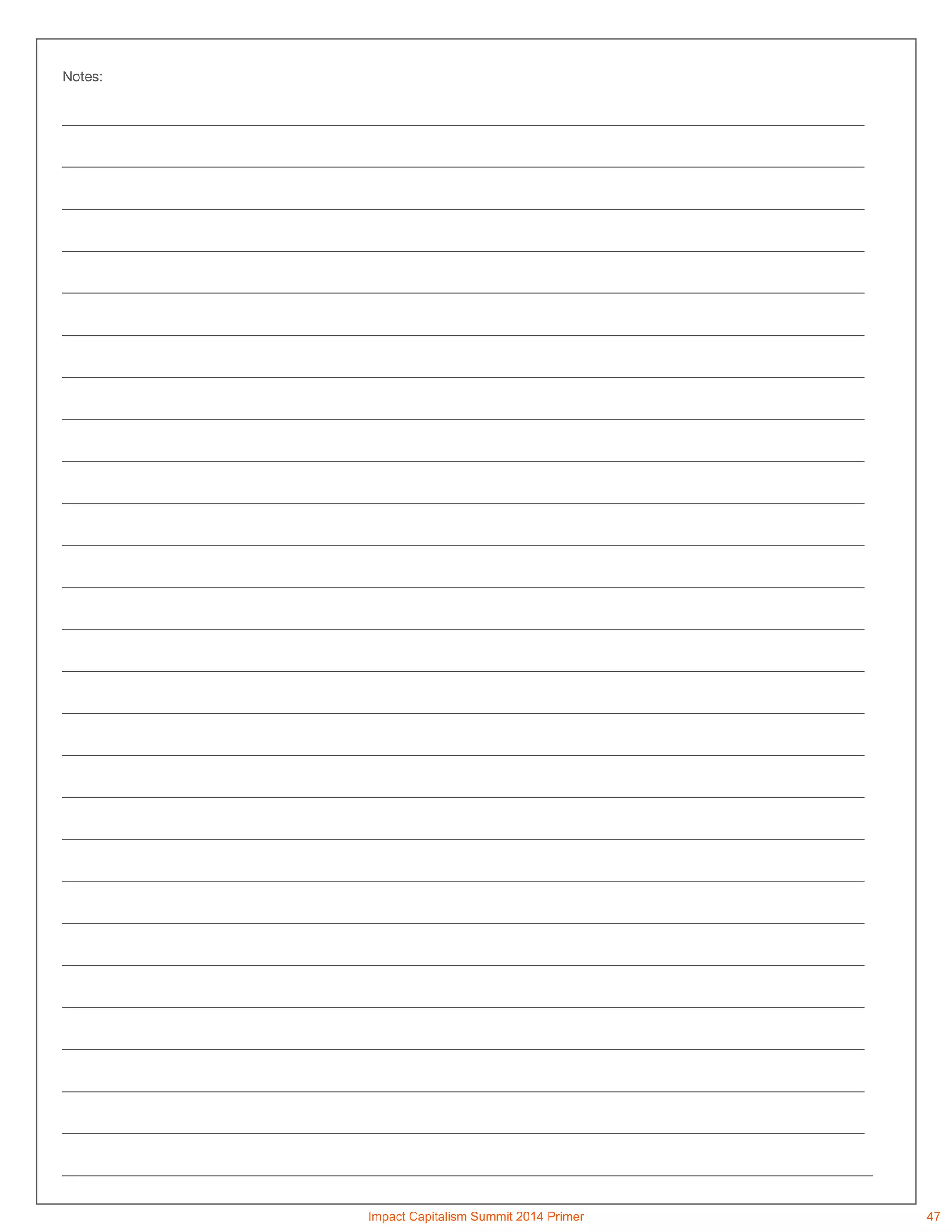Notes:
_______________________________________________________________________________________________________
_______________________________________________________________________________________________________
_______________________________________________________________________________________________________
_______________________________________________________________________________________________________
_______________________________________________________________________________________________________
_______________________________________________________________________________________________________
_______________________________________________________________________________________________________
_______________________________________________________________________________________________________
_______________________________________________________________________________________________________
_______________________________________________________________________________________________________
_______________________________________________________________________________________________________
_______________________________________________________________________________________________________
_______________________________________________________________________________________________________
_______________________________________________________________________________________________________
_______________________________________________________________________________________________________
_______________________________________________________________________________________________________
_______________________________________________________________________________________________________
_______________________________________________________________________________________________________
_______________________________________________________________________________________________________
_______________________________________________________________________________________________________
_______________________________________________________________________________________________________
_______________________________________________________________________________________________________
_______________________________________________________________________________________________________
_______________________________________________________________________________________________________
_______________________________________________________________________________________________________
________________________________________________________________________________________________________
Impact Capitalism Summit 2014 Primer 47
 
