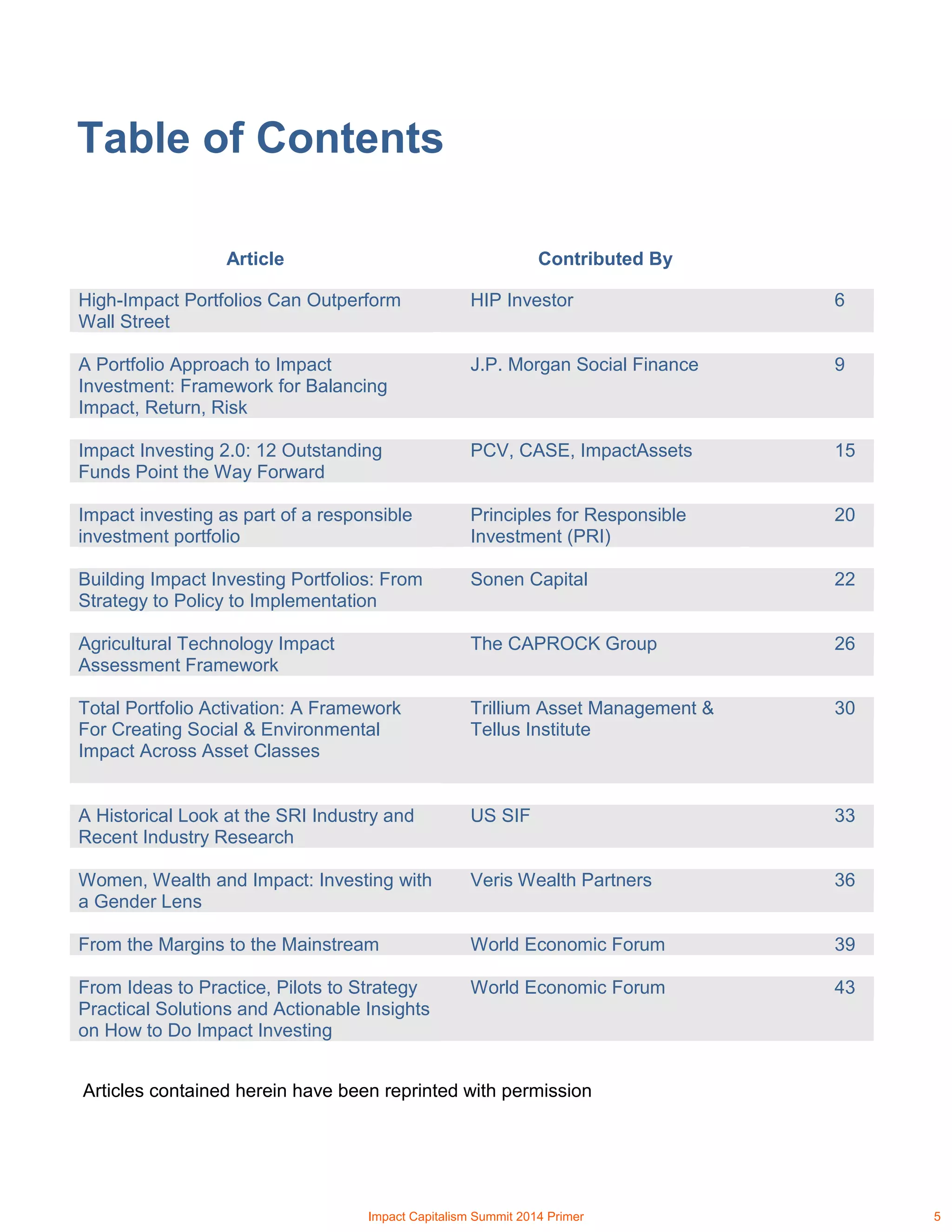 Table of Contents
Article Contributed By
High-Impact Portfolios Can Outperform
Wall Street
HIP Investor 6
A Portfolio Approach to Impact
Investment: Framework for Balancing
Impact, Return, Risk
J.P. Morgan Social Finance 9
Impact Investing 2.0: 12 Outstanding
Funds Point the Way Forward
PCV, CASE, ImpactAssets 15
Impact investing as part of a responsible
investment portfolio
Principles for Responsible
Investment (PRI)
20
Building Impact Investing Portfolios: From
Strategy to Policy to Implementation
Sonen Capital 22
Agricultural Technology Impact
Assessment Framework
The CAPROCK Group 26
Total Portfolio Activation: A Framework
For Creating Social & Environmental
Impact Across Asset Classes
Trillium Asset Management &
Tellus Institute
30
A Historical Look at the SRI Industry and
Recent Industry Research
US SIF 33
Women, Wealth and Impact: Investing with
a Gender Lens
Veris Wealth Partners 36
From the Margins to the Mainstream World Economic Forum 39
From Ideas to Practice, Pilots to Strategy
Practical Solutions and Actionable Insights
on How to Do Impact Investing
World Economic Forum 43
Articles contained herein have been reprinted with permission
Impact Capitalism Summit 2014 Primer 5
 