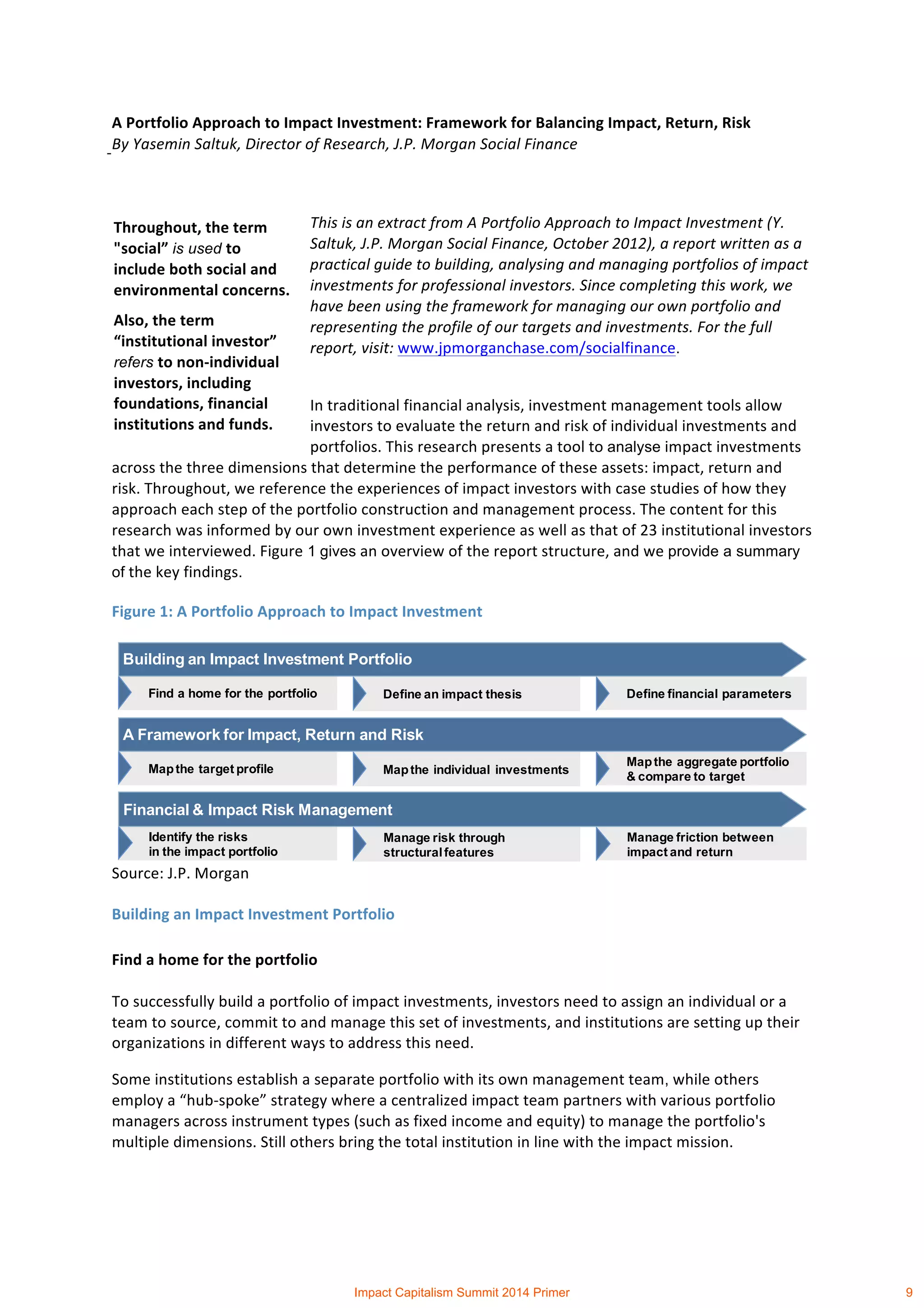  
	
  
A	
  Portfolio	
  Approach	
  to	
  Impact	
  Investment:	
  Framework	
  for	
  Balancing	
  Impact,	
  Return,	
  Risk	
  	
  
By	
  Yasemin	
  Saltuk,	
  Director	
  of	
  Research,	
  J.P.	
  Morgan	
  Social	
  Finance	
  
	
  
This	
  is	
  an	
  extract	
  from	
  A	
  Portfolio	
  Approach	
  to	
  Impact	
  Investment	
  (Y.	
  
Saltuk,	
  J.P.	
  Morgan	
  Social	
  Finance,	
  October	
  2012),	
  a	
  report	
  written	
  as	
  a	
  
practical	
  guide	
  to	
  building,	
  analysing	
  and	
  managing	
  portfolios	
  of	
  impact	
  
investments	
  for	
  professional	
  investors.	
  Since	
  completing	
  this	
  work,	
  we	
  
have	
  been	
  using	
  the	
  framework	
  for	
  managing	
  our	
  own	
  portfolio	
  and	
  
representing	
  the	
  profile	
  of	
  our	
  targets	
  and	
  investments.	
  For	
  the	
  full	
  
report,	
  visit:	
  www.jpmorganchase.com/socialfinance.	
  
In	
  traditional	
  financial	
  analysis,	
  investment	
  management	
  tools	
  allow	
  
investors	
  to	
  evaluate	
  the	
  return	
  and	
  risk	
  of	
  individual	
  investments	
  and	
  
portfolios.	
  This	
  research	
  presents	
  a	
  tool	
  to	
  analyse	
  impact	
  investments	
  
across	
  the	
  three	
  dimensions	
  that	
  determine	
  the	
  performance	
  of	
  these	
  assets:	
  impact,	
  return	
  and	
  
risk.	
  Throughout,	
  we	
  reference	
  the	
  experiences	
  of	
  impact	
  investors	
  with	
  case	
  studies	
  of	
  how	
  they	
  
approach	
  each	
  step	
  of	
  the	
  portfolio	
  construction	
  and	
  management	
  process.	
  The	
  content	
  for	
  this	
  
research	
  was	
  informed	
  by	
  our	
  own	
  investment	
  experience	
  as	
  well	
  as	
  that	
  of	
  23	
  institutional	
  investors	
  
that	
  we	
  interviewed.	
  Figure 1	
  gives	
  an	
  overview	
  of	
  the	
  report	
  structure,	
  and	
  we	
  provide a summary
of	
  the	
  key	
  findings. 	
  
Figure	
  1:	
  A	
  Portfolio	
  Approach	
  to	
  Impact	
  Investment	
  
Source:	
  J.P.	
  Morgan	
  
Building	
  an	
  Impact	
  Investment	
  Portfolio	
  
Find	
  a	
  home	
  for	
  the	
  portfolio	
  
To	
  successfully	
  build	
  a	
  portfolio	
  of	
  impact	
  investments,	
  investors	
  need	
  to	
  assign	
  an	
  individual	
  or	
  a	
  
team	
  to	
  source,	
  commit	
  to	
  and	
  manage	
  this	
  set	
  of	
  investments,	
  and	
  institutions	
  are	
  setting	
  up	
  their	
  
organizations	
  in	
  different	
  ways	
  to	
  address	
  this	
  need.	
  	
  
Some	
  institutions	
  establish	
  a	
  separate	
  portfolio	
  with	
  its	
  own	
  management	
  team,	
  while	
  others	
  
employ	
  a	
  “hub-­‐spoke”	
  strategy	
  where	
  a	
  centralized	
  impact	
  team	
  partners	
  with	
  various	
  portfolio	
  
managers	
  across	
  instrument	
  types	
  (such	
  as	
  fixed	
  income	
  and	
  equity)	
  to	
  manage	
  the	
  portfolio's	
  
multiple	
  dimensions.	
  Still	
  others	
  bring	
  the	
  total	
  institution	
  in	
  line	
  with	
  the	
  impact	
  mission.	
  	
  
Define an impact thesisFind a home for the portfolio Define financial parameters
Building an Impact Investment Portfolio
Mapthe individual investmentsMapthe target profile
Mapthe aggregate portfolio
& compare to target
A Framework for Impact, Return and Risk
Manage risk through
structuralfeatures
Identify the risks
in the impact portfolio
Manage friction between
impact and return
Financial & Impact Risk Management
Throughout,	
  the	
  term	
  
"social”	
  is used to	
  
include	
  both	
  social	
  and	
  
environmental	
  concerns.	
  
Also,	
  the	
  term	
  
“institutional	
  investor”	
  
refers to	
  non-­‐individual	
  
investors,	
  including	
  
foundations,	
  financial	
  
institutions	
  and	
  funds.	
  
Impact Capitalism Summit 2014 Primer 9
 