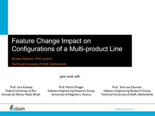 1Challenge the future
Feature Change Impact on
Configurations of a Multi-product Line
Nicolas Dintzner, PhD student
Technical Univesity of Delft, Netherlands
Prof. Martin Pinzger
Software Engineering Research Group
University of Klagenfurt, Austria
Prof. Arie van Deursen
Software Engineering Research Group
Technical University of Delft, Netherlands
joint work with
Prof. Uira Kulesza
Federal University of Rio
Grande do Norte, Natal, Brazil
 