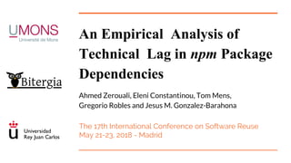 An Empirical Analysis of
Technical Lag in npm Package
Dependencies
Ahmed Zerouali, Eleni Constantinou, Tom Mens,
Gregorio Robles and Jesus M. Gonzalez-Barahona
The 17th International Conference on Software Reuse
May 21-23, 2018 - Madrid
 