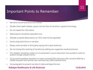 Important Points to Remember:
 Narrative should be precise and concise.
 Double check spell mistakes, spaces, format, flow of narrative in agreed chronology
 Do not repeat the information.
 Abbreviations should be expanded once.
 Globally accepted abbreviations ex: ECG need not be expanded.
 Avoid using short forms in narrative.
 Always write narrative in third party saying and in past sentences.
 Do not change the meaning of narrative by adding own supportive words/conclusion.
 The verbatim should be written as it is presented in source document. Use quotation marks to
present strange verbatim terms.
 Try to avoid exceeding characters to make successful E2B submission (the narrative field has a
20,000 character limit and the case comment has 2,000 character limit).
 Use paragraphs to present narrative in style and logical format.
11
12-26-2016Katalyst Healthcares & Life Sciences
 