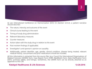 As per International Conference on Harmonisation (ICH) E3 (Section 12.3.2), a patient narrative
should describe :
 The nature, intensity and outcome of the event
 Clinical course leading to the event
 Timing of study drug administration
 Relevant laboratory measures
 Counter measures
 Action taken with the study drug in relation to the event
 Post mortem findings (if applicable)
 Investigator’s and sponsor’s opinion on causality
 Additionally, patient identifier, age, gender, clinical condition, disease being treated, relevant
medical history, concomitant and prior medications should be included.
All this information is extracted from the source files (e.g. Council for International Organisations of
Medical Sciences [CIOMS] form, Case Report Form [CRF], MedWatch form, Data Clarification Form
[DCF], summary tables, and listings). Sometimes, the CIOMS form can be directly attached as an
appendix to the CSR.
3
12-26-2016Katalyst Healthcares & Life Sciences
 