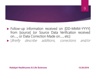  Follow-up information received on [DD-MMM-YYYY]
from [source] (or Source Data Verification received
on…., or Data Correction Made on…., etc):
 [Briefly describe additions, corrections and/or
9
12-26-2016Katalyst Healthcares & Life Sciences
 
