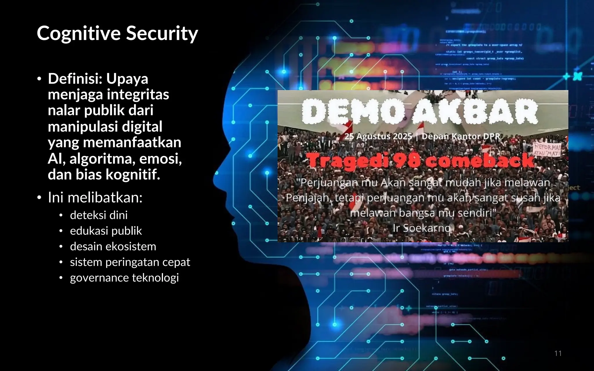 Cognitive Security
• Definisi: Upaya
menjaga integritas
nalar publik dari
manipulasi digital
yang memanfaatkan
AI, algoritma, emosi,
dan bias kognitif.
• Ini melibatkan:
• deteksi dini
• edukasi publik
• desain ekosistem
• sistem peringatan cepat
• governance teknologi
11
 