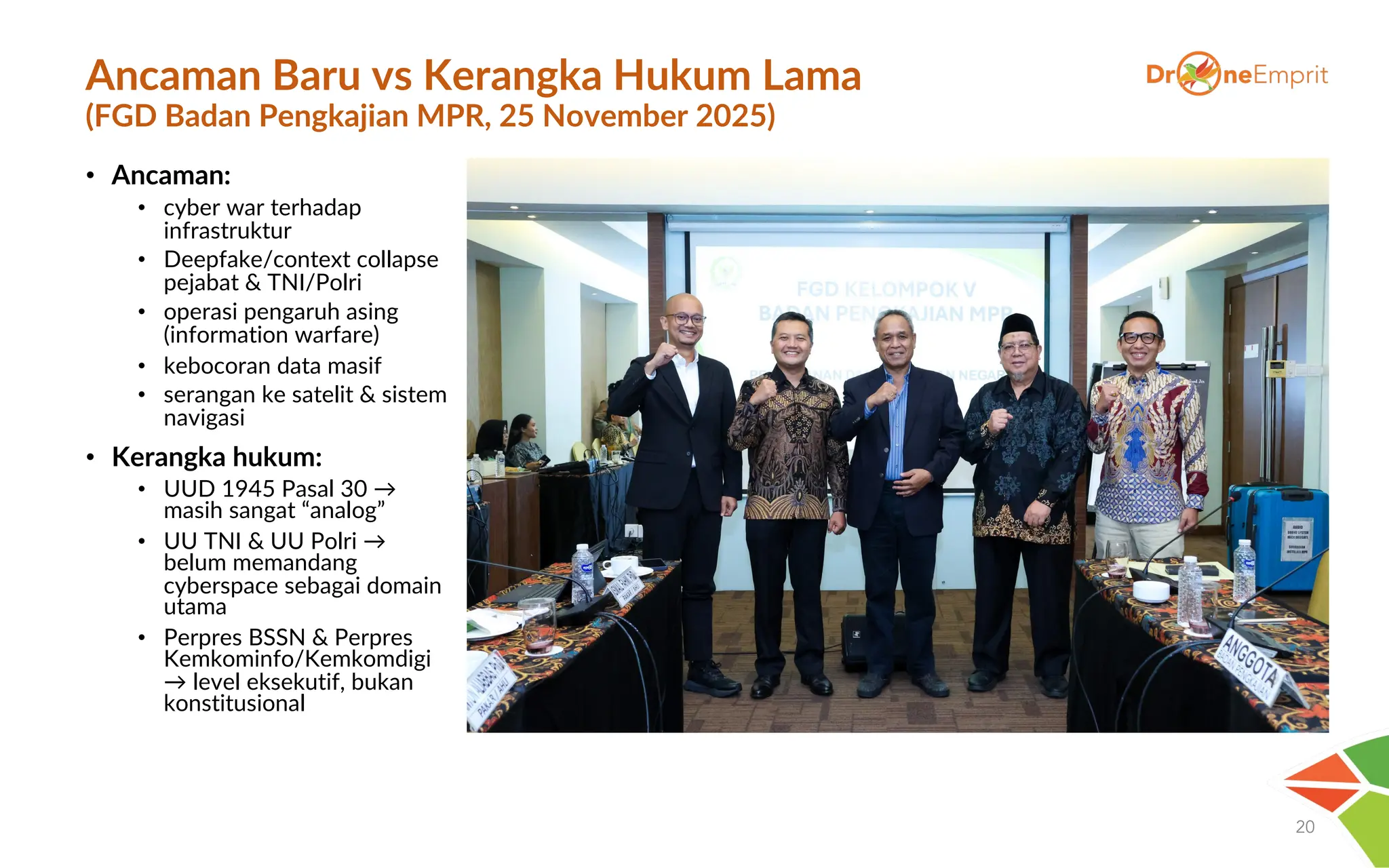 Ancaman Baru vs Kerangka Hukum Lama
(FGD Badan Pengkajian MPR, 25 November 2025)
• Ancaman:
• cyber war terhadap
infrastruktur
• Deepfake/context collapse
pejabat & TNI/Polri
• operasi pengaruh asing
(information warfare)
• kebocoran data masif
• serangan ke satelit & sistem
navigasi
• Kerangka hukum:
• UUD 1945 Pasal 30 →
masih sangat “analog”
• UU TNI & UU Polri →
belum memandang
cyberspace sebagai domain
utama
• Perpres BSSN & Perpres
Kemkominfo/Kemkomdigi
→ level eksekutif, bukan
konstitusional
20
 