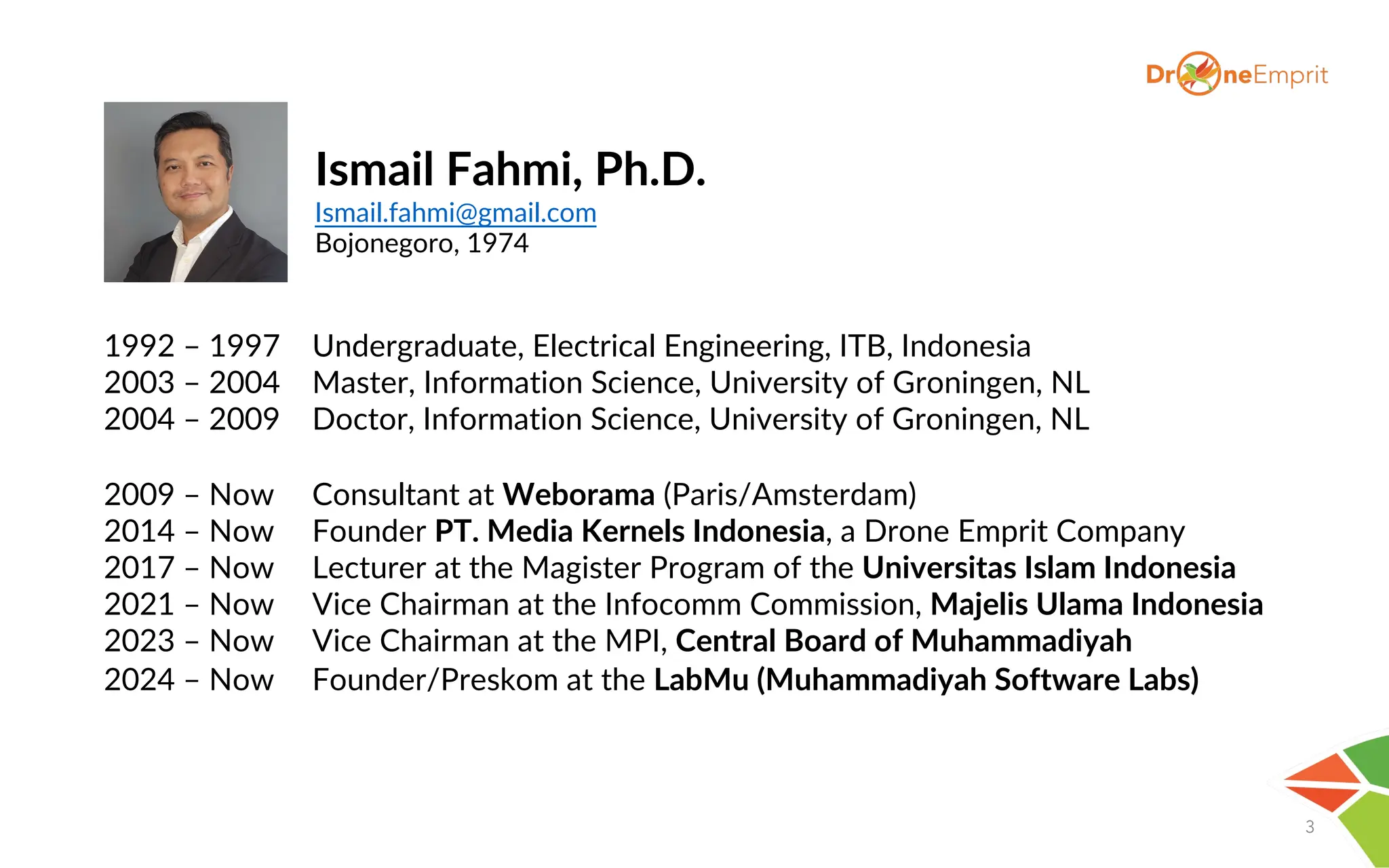 3
1992 – 1997 Undergraduate, Electrical Engineering, ITB, Indonesia
2003 – 2004 Master, Information Science, University of Groningen, NL
2004 – 2009 Doctor, Information Science, University of Groningen, NL
2009 – Now Consultant at Weborama (Paris/Amsterdam)
2014 – Now Founder PT. Media Kernels Indonesia, a Drone Emprit Company
2017 – Now Lecturer at the Magister Program of the Universitas Islam Indonesia
2021 – Now Vice Chairman at the Infocomm Commission, Majelis Ulama Indonesia
2023 – Now Vice Chairman at the MPI, Central Board of Muhammadiyah
2024 – Now Founder/Preskom at the LabMu (Muhammadiyah Software Labs)
Ismail Fahmi, Ph.D.
Ismail.fahmi@gmail.com
Bojonegoro, 1974
 