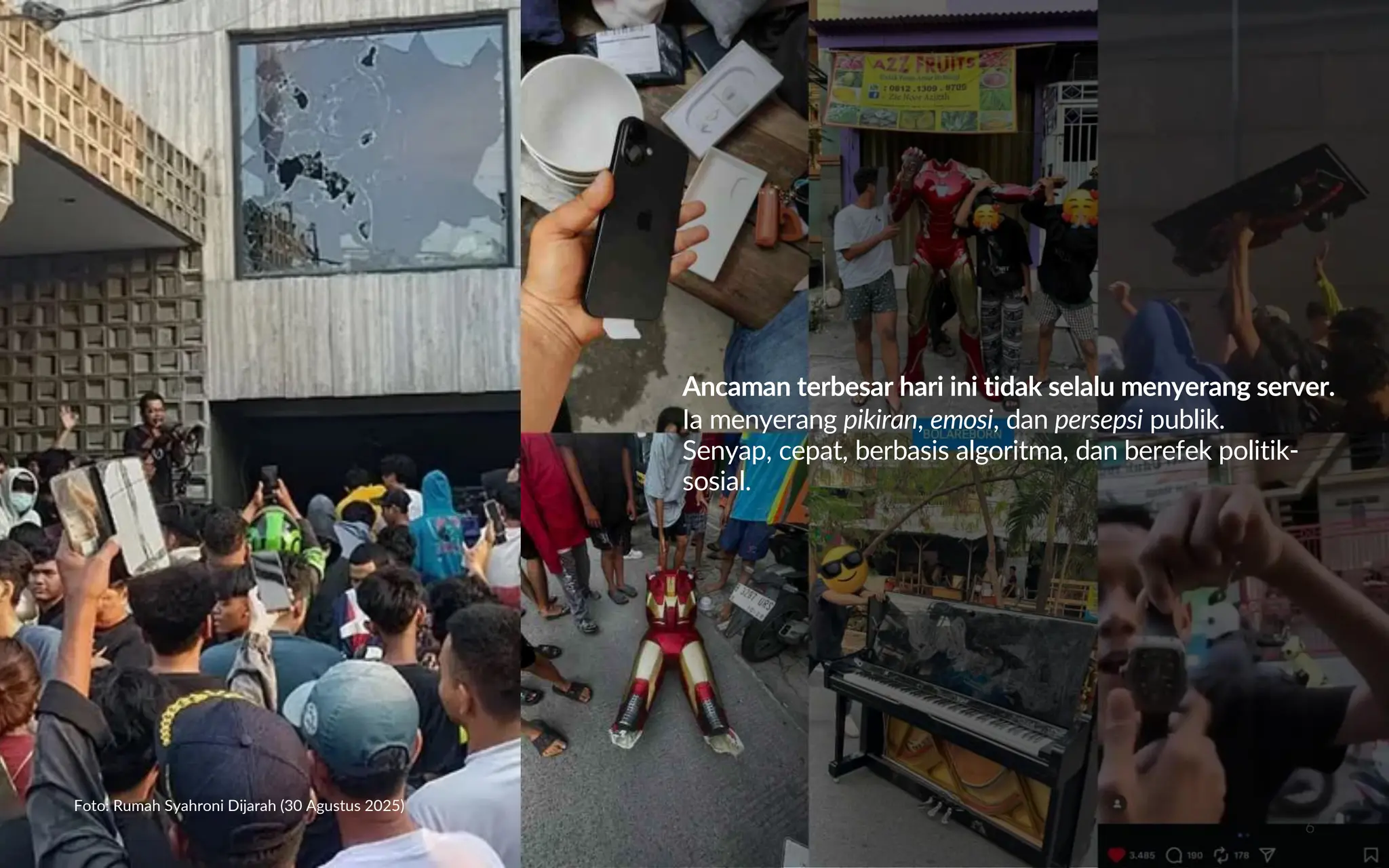 6
Foto: Rumah Syahroni Dijarah (30 Agustus 2025)
Ancaman terbesar hari ini tidak selalu menyerang server.
Ia menyerang pikiran, emosi, dan persepsi publik.
Senyap, cepat, berbasis algoritma, dan berefek politik-
sosial.
 