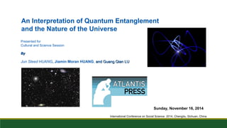 An Interpretation of Quantum Entanglement 
and the Nature of the Universe 
Presented for 
Cultural and Science Session 
BByy 
Jun Steed HUANG, Jiamin Moran HUANG, aanndd GGuuaanngg QQiiaann LLUU 
Sunday, November 16, 2014 
International Conference on Social Science 2014, Chengdu, Sichuan, China 
 
