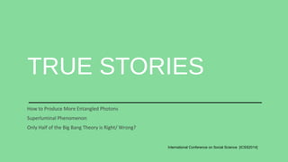 TRUE STORIES 
International Conference on Social Science [ICSS2014] 
How to Produce More Entangled Photons 
Superluminal Phenomenon 
Only Half of the Big Bang Theory is Right/ Wrong? 
 