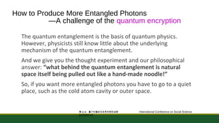 How to Produce More Entangled Photons 
—A challenge of the quantum encryption 
The quantum entanglement is the basis of quantum physics. 
However, physicists still know little about the underlying 
mechanism of the quantum entanglement. 
And we give you the thought experiment and our philosophical 
answer: “what behind the quantum entanglement is natural 
space itself being pulled out like a hand-made noodle!” 
So, if you want more entangled photons you have to go to a quiet 
place, such as the cold atom cavity or outer space. 
黄et al: 量子纠缠态与世界本质的诠释 International Conference on Social Science 
[ICSS2014] 
 