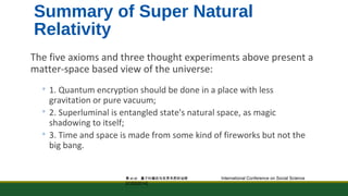 Summary of Super Natural 
Relativity 
The five axioms and three thought experiments above present a 
matter-space based view of the universe: 
◦ 1. Quantum encryption should be done in a place with less 
gravitation or pure vacuum; 
◦ 2. Superluminal is entangled state's natural space, as magic 
shadowing to itself; 
◦ 3. Time and space is made from some kind of fireworks but not the 
big bang. 
黄et al: 量子纠缠态与世界本质的诠释 International Conference on Social Science 
[ICSS2014] 
 