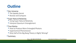 Outline 
 Our Universe 
 The Spooky Secret 
 Review and Compare 
 Super Natural Relativity 
 Using Super Natural Relativity 
 Interpret Quantum Entanglement 
 True Stories 
 How to Produce More Entangled Photons 
 Superluminal Phenomenon 
 Only Half of the Big Bang Theory is Right/ Wrong? 
 Summary 
黄et al: 量子纠缠态与世界本质的诠释 International Conference on Social Science 
[ICSS2014] 
 