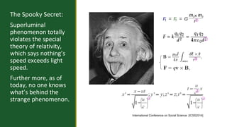 The Spooky Secret: 
Superluminal 
phenomenon totally 
violates the special 
theory of relativity, 
which says nothing’s 
speed exceeds light 
speed. 
Further more, as of 
today, no one knows 
what’s behind the 
strange phenomenon. 2 2 
International Conference on Social Science [ICSS2014] 
 