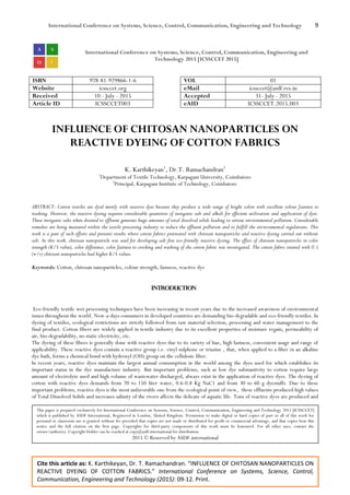 International Conference on Systems, Science, Control, Communication, Engineering and Technology 9
Cite this article as: K. Karthikeyan, Dr. T. Ramachandran. “INFLUENCE OF CHITOSAN NANOPARTICLES ON
REACTIVE DYEING OF COTTON FABRICS.” International Conference on Systems, Science, Control,
Communication, Engineering and Technology (2015): 09-12. Print.
International Conference on Systems, Science, Control, Communication, Engineering and
Technology 2015 [ICSSCCET 2015]
ISBN 978-81-929866-1-6 VOL 01
Website icssccet.org eMail icssccet@asdf.res.in
Received 10 - July - 2015 Accepted 31- July - 2015
Article ID ICSSCCET003 eAID ICSSCCET.2015.003
INFLUENCE OF CHITOSAN NANOPARTICLES ON
REACTIVE DYEING OF COTTON FABRICS
K. Karthikeyan1
, Dr.T. Ramachandran2
1
Department of Textile Technology, Karpagam University, Coimbatore
2
Principal, Karpagam Institute of Technology, Coimbatore
ABSTRACT: Cotton textiles are dyed mostly with reactive dyes because they produce a wide range of bright colors with excellent colour fastness to
washing. However, the reactive dyeing requires considerable quantities of inorganic salt and alkali for efficient utilization and application of dyes.
These inorganic salts when drained to effluent generate huge amounts of total dissolved solids leading to serious environmental pollution. Considerable
remedies are being measured within the textile processing industry to reduce the effluent pollution and to fulfill the environmental regulations. This
work is a part of such efforts and presents results where cotton fabrics pretreated with chitosan nanoparticles and reactive dyeing carried out without
salt. In this work, chitosan nanoparticle was used for developing salt free eco-friendly reactive dyeing. The effect of chitosan nanoparticles in color
strength (K/S value), color difference, color fastness to crocking and washing of the cotton fabric was investigated. The cotton fabric treated with 0.5
(w/v) chitosan nanoparticles had higher K/S values.
Keywords: Cotton, chitosan nanoparticles, colour strength, fastness, reactive dye
INTRODUCTION
Eco-friendly textile wet processing techniques have been increasing in recent years due to the increased awareness of environmental
issues throughout the world. Now-a-days consumers in developed countries are demanding bio-degradable and eco-friendly textiles. In
dyeing of textiles, ecological restrictions are strictly followed from raw material selection, processing and water management to the
final product. Cotton fibers are widely applied in textile industry due to its excellent properties of moisture regain, permeability of
air, bio-degradability, no static electricity, etc.
The dyeing of these fibers is generally done with reactive dyes due to its variety of hue, high fastness, convenient usage and range of
applicability. These reactive dyes contain a reactive group i.e. vinyl sulphone or triazine , that, when applied to a fiber in an alkaline
dye bath, forms a chemical bond with hydroxyl (OH) group on the cellulosic fiber.
In recent years, reactive dyes maintain the largest annual consumption in the world among the dyes used for which establishes its
important status in the dye manufacture industry. But important problems, such as low dye substantivity to cotton require large
amount of electrolyte used and high volume of wastewater discharged, always exist in the application of reactive dyes. The dyeing of
cotton with reactive dyes demands from 70 to 150 liter water, 0.6-0.8 Kg NaC1 and from 30 to 60 g dyestuffs. Due to these
important problems, reactive dyes is the most unfavorable one from the ecological point of view, these effluents produced high values
of Total Dissolved Solids and increases salinity of the rivers affects the delicate of aquatic life. Tons of reactive dyes are produced and
This paper is prepared exclusively for International Conference on Systems, Science, Control, Communication, Engineering and Technology 2015 [ICSSCCET]
which is published by ASDF International, Registered in London, United Kingdom. Permission to make digital or hard copies of part or all of this work for
personal or classroom use is granted without fee provided that copies are not made or distributed for profit or commercial advantage, and that copies bear this
notice and the full citation on the first page. Copyrights for third-party components of this work must be honoured. For all other uses, contact the
owner/author(s). Copyright Holder can be reached at copy@asdf.international for distribution.
2015 © Reserved by ASDF.international
 