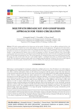 International Conference on Systems, Science, Control, Communication, Engineering and Technology 38
Cite this article as: S. Ganapathi Ammal, T. Yawanikha, S. Thavasi Anand. “MULTIPATH BROADCAST AND
GOSSIP BASED APPROACH FOR VIDEO CIRCULATION.” International Conference on Systems, Science,
Control, Communication, Engineering and Technology (2015): 38-42. Print.
International Conference on Systems, Science, Control, Communication, Engineering and
Technology 2015 [ICSSCCET 2015]
ISBN 978-81-929866-1-6 VOL 01
Website icssccet.org eMail icssccet@asdf.res.in
Received 10 - July - 2015 Accepted 31- July - 2015
Article ID ICSSCCET010 eAID ICSSCCET.2015.010
MULTIPATH BROADCAST AND GOSSIP BASED
APPROACH FOR VIDEO CIRCULATION
S.Ganapathi Ammal1
, T.Yawanikha2
, S.Thavasi Anand3
1
Assistant Professor, Department of IT, Karpagam Institute of Technology, Coimbatore, India
2
Assistant Professor, Department of IT, Karpagam Institute of Technology, Coimbatore, India
3
Department of ECE, Karpagam Institute of Technology, Coimbatore, India
Abstract: LIVE media streaming applications have become more and more popular. IP multicast is the most efficient mechanism but Due to the
practical issues of routers, IP multicast has not been widely deployed in the wide-area network infrastructure. The application-level solution build a
peer-to-peer (P2P) overlay network out of unicast tunnels across cooperative participating users. P2P media streaming has become a promising approach
to broadcast non interactive live media from one source to a large number of receivers. Design of a live P2P streaming system faces many challenges.
Therefore, no single application-level multicast stream can meet the requirements of everyone. The proposed architecture aims to provide higher
streaming quality and to provide robustness. In the Proposed System the Parallel efforts have been exerted in the media streaming field and networking
field to avoid the problem of distributing LIVE video. The tree-based approaches are vulnerable for dynamic group variation but the gossip based mesh-
like topology for overlay network systems allow peers to form multiple neighbors, so multilayered video contents are distributed among mesh-like
network. Due to this multisource transmission scheme, packets can be exchanged among clients efficiently. In Proposed, The system can achieve improved
performance on video delivery quality, bandwidth utilization, and service reliability when using the peer-assisted multipath transmission.
I INTRODUCTION
Multicasting is a natural paradigm for streaming live multimedia to multiple end receivers. Since IP multicast is not widely deployed,
many application-layer multicast protocols have been proposed. However, all of these schemes focus on the construction of multicast
trees, where a relatively small number of links carry the multicast streaming load, while the capacity of most of the other links in the
overlay network remain unused. Recently, there are many research interests in providing efficient and scalable multimedia distribution
service. However, stringent quality-of-service (QoS) requirements for media distribution, as well as dynamically changing and
heterogeneous network capacity in today’s best effort Internet, bring many challenges. A novel framework for multimedia distribution
service based on peer-to-peer (P2P) networks is introduced. A topology-aware overlay is proposed in which hosts self-organize into
groups. End hosts within the same group have similar network conditions and can easily collaborate with each other to achieve QoS
awareness. In order to improve media delivery quality and provide high service availability, there are two distributed heuristic
replication strategies, intergroup replication and intragroup replication, based on this topology-aware overlay. Specifically, intergroup
replication is aimed to improve the efficiency of media content delivery between the group where a request is issued and the group
where the content is stored. Also, intragroup replication is targeted at improving the availability of the content. The requirement of
global knowledge impairs their applicability to very large-scale groups. Gossip-based protocols for group communication provide
attractive scalability and reliability properties.
This paper is prepared exclusively for International Conference on Systems, Science, Control, Communication, Engineering and Technology 2015 [ICSSCCET]
which is published by ASDF International, Registered in London, United Kingdom. Permission to make digital or hard copies of part or all of this work for
personal or classroom use is granted without fee provided that copies are not made or distributed for profit or commercial advantage, and that copies bear this
notice and the full citation on the first page. Copyrights for third-party components of this work must be honoured. For all other uses, contact the
owner/author(s). Copyright Holder can be reached at copy@asdf.international for distribution.
2015 © Reserved by ASDF.international
 