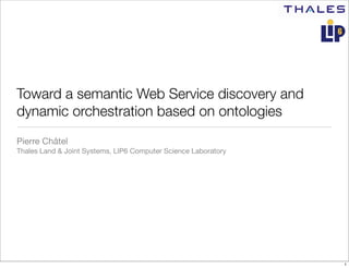 Toward a semantic Web Service discovery and
dynamic orchestration based on ontologies
Pierre Châtel
Thales Land & Joint Systems, LIP6 Computer Science Laboratory




                                                                1
 
