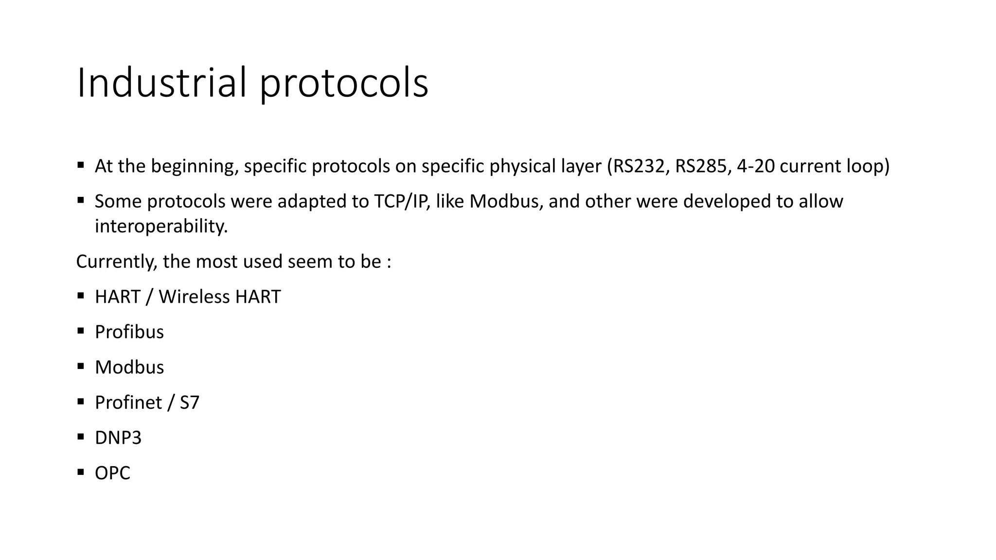 Industrial protocols
 At the beginning, specific protocols on specific physical layer (RS232, RS285, 4-20 current loop)
 Some protocols were adapted to TCP/IP, like Modbus, and other were developed to allow
interoperability.
Currently, the most used seem to be :
 HART / Wireless HART
 Profibus
 Modbus
 Profinet / S7
 DNP3
 OPC
 