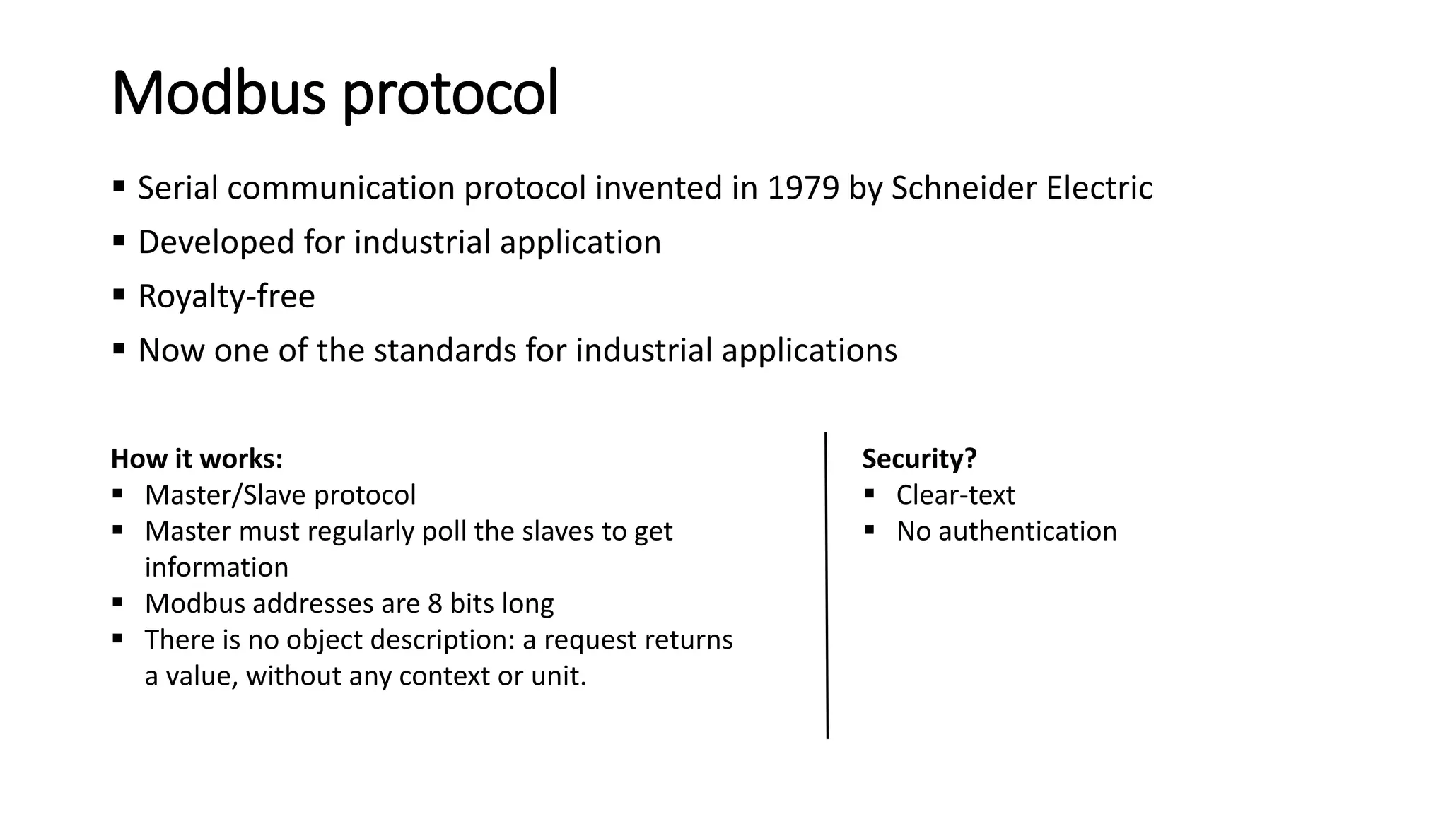 Modbus protocol
 Serial communication protocol invented in 1979 by Schneider Electric
 Developed for industrial application
 Royalty-free
 Now one of the standards for industrial applications
Security?
 Clear-text
 No authentication
How it works:
 Master/Slave protocol
 Master must regularly poll the slaves to get
information
 Modbus addresses are 8 bits long
 There is no object description: a request returns
a value, without any context or unit.
 