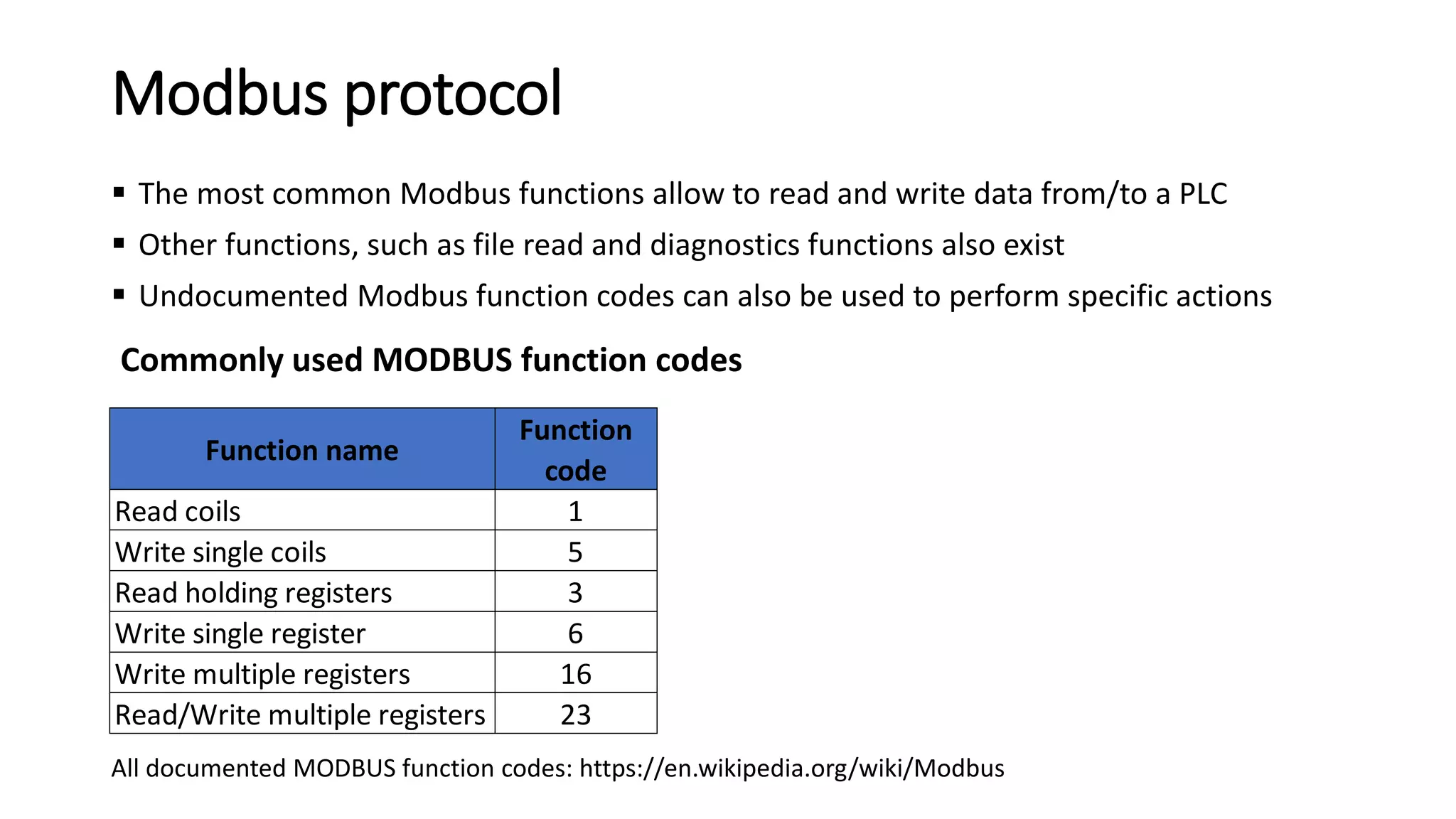 Modbus protocol
 The most common Modbus functions allow to read and write data from/to a PLC
 Other functions, such as file read and diagnostics functions also exist
 Undocumented Modbus function codes can also be used to perform specific actions
Commonly used MODBUS function codes
Function name
Function
code
Read coils 1
Write single coils 5
Read holding registers 3
Write single register 6
Write multiple registers 16
Read/Write multiple registers 23
All documented MODBUS function codes: https://en.wikipedia.org/wiki/Modbus
 