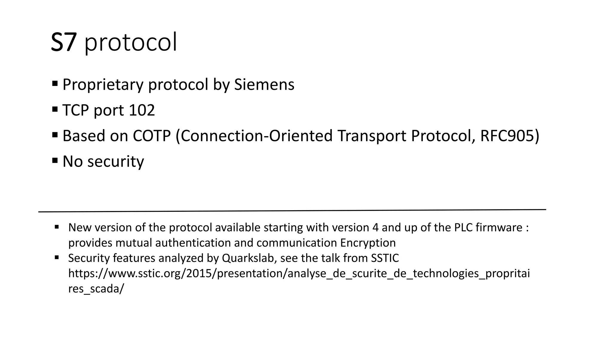 S7 protocol
 Proprietary protocol by Siemens
 TCP port 102
 Based on COTP (Connection-Oriented Transport Protocol, RFC905)
 No security
 New version of the protocol available starting with version 4 and up of the PLC firmware :
provides mutual authentication and communication Encryption
 Security features analyzed by Quarkslab, see the talk from SSTIC
https://www.sstic.org/2015/presentation/analyse_de_scurite_de_technologies_propritai
res_scada/
 