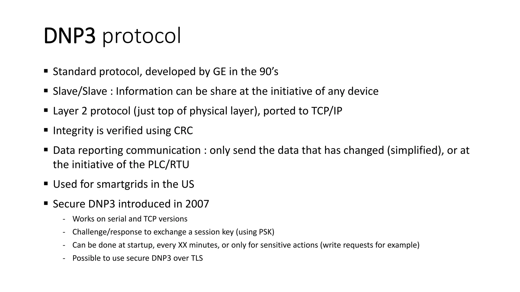 DNP3 protocol
 Standard protocol, developed by GE in the 90’s
 Slave/Slave : Information can be share at the initiative of any device
 Layer 2 protocol (just top of physical layer), ported to TCP/IP
 Integrity is verified using CRC
 Data reporting communication : only send the data that has changed (simplified), or at
the initiative of the PLC/RTU
 Used for smartgrids in the US
 Secure DNP3 introduced in 2007
- Works on serial and TCP versions
- Challenge/response to exchange a session key (using PSK)
- Can be done at startup, every XX minutes, or only for sensitive actions (write requests for example)
- Possible to use secure DNP3 over TLS
 