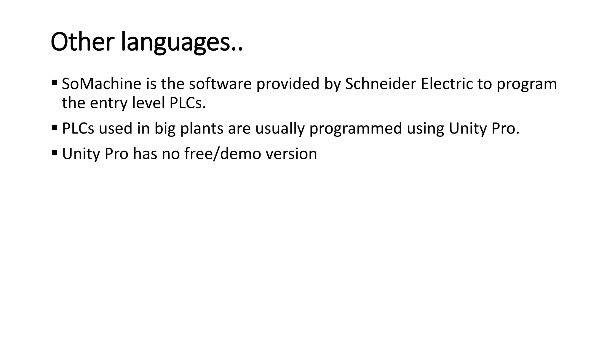 Other languages..
 SoMachine is the software provided by Schneider Electric to program
the entry level PLCs.
 PLCs used in big plants are usually programmed using Unity Pro.
 Unity Pro has no free/demo version
 