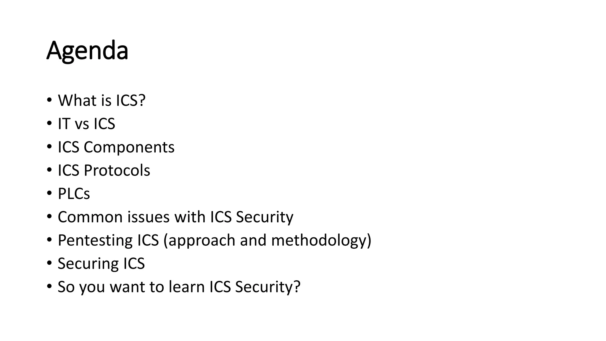 Agenda
• What is ICS?
• IT vs ICS
• ICS Components
• ICS Protocols
• PLCs
• Common issues with ICS Security
• Pentesting ICS (approach and methodology)
• Securing ICS
• So you want to learn ICS Security?
 