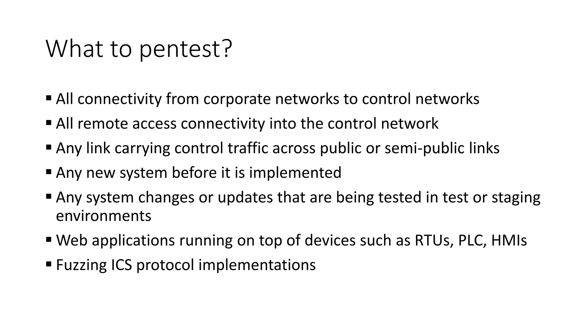 What to pentest?
 All connectivity from corporate networks to control networks
 All remote access connectivity into the control network
 Any link carrying control traffic across public or semi-public links
 Any new system before it is implemented
 Any system changes or updates that are being tested in test or staging
environments
 Web applications running on top of devices such as RTUs, PLC, HMIs
 Fuzzing ICS protocol implementations
 