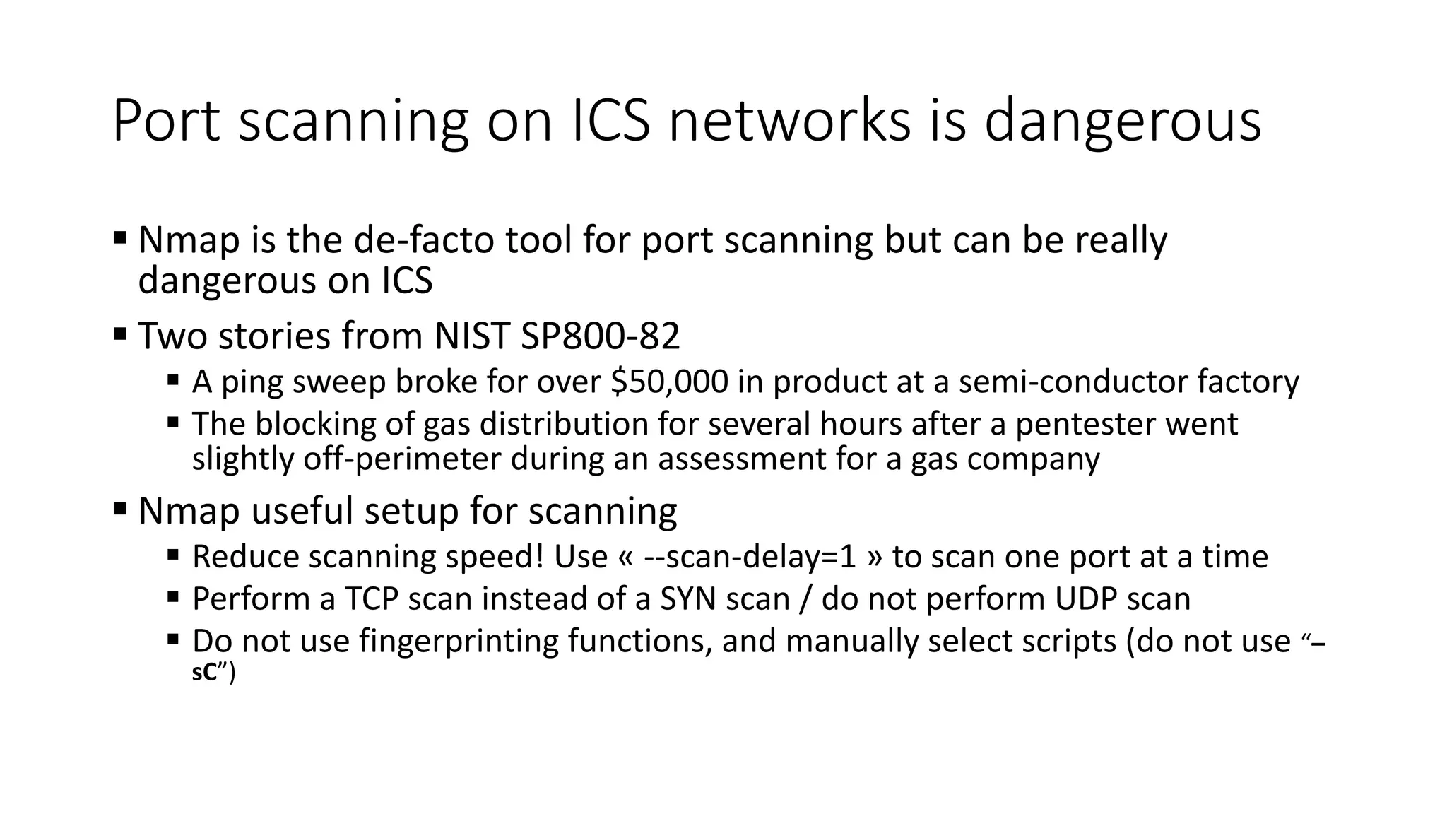 Port scanning on ICS networks is dangerous
 Nmap is the de-facto tool for port scanning but can be really
dangerous on ICS
 Two stories from NIST SP800-82
 A ping sweep broke for over $50,000 in product at a semi-conductor factory
 The blocking of gas distribution for several hours after a pentester went
slightly off-perimeter during an assessment for a gas company
 Nmap useful setup for scanning
 Reduce scanning speed! Use « --scan-delay=1 » to scan one port at a time
 Perform a TCP scan instead of a SYN scan / do not perform UDP scan
 Do not use fingerprinting functions, and manually select scripts (do not use “–
sC”)
 