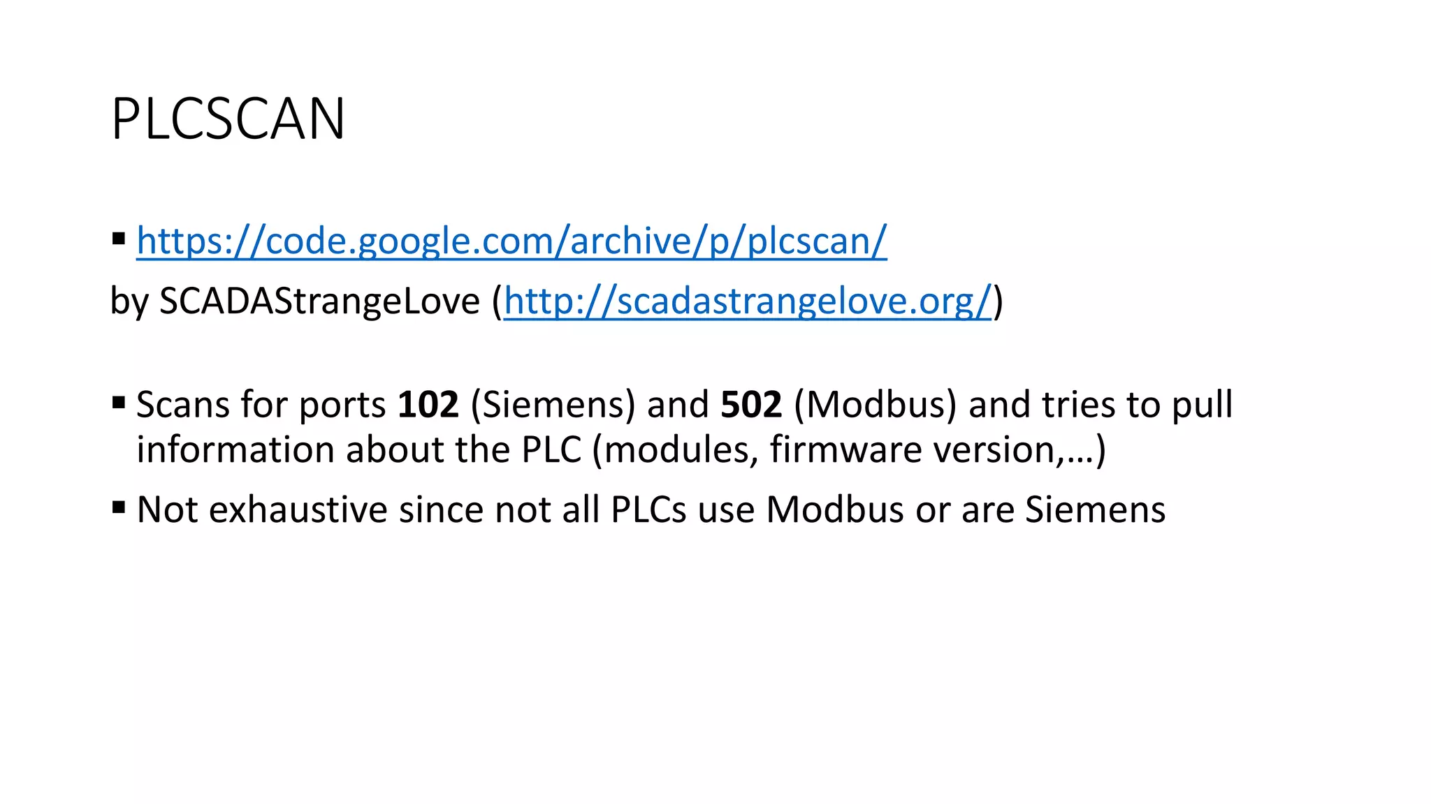PLCSCAN
 https://code.google.com/archive/p/plcscan/
by SCADAStrangeLove (http://scadastrangelove.org/)
 Scans for ports 102 (Siemens) and 502 (Modbus) and tries to pull
information about the PLC (modules, firmware version,…)
 Not exhaustive since not all PLCs use Modbus or are Siemens
 