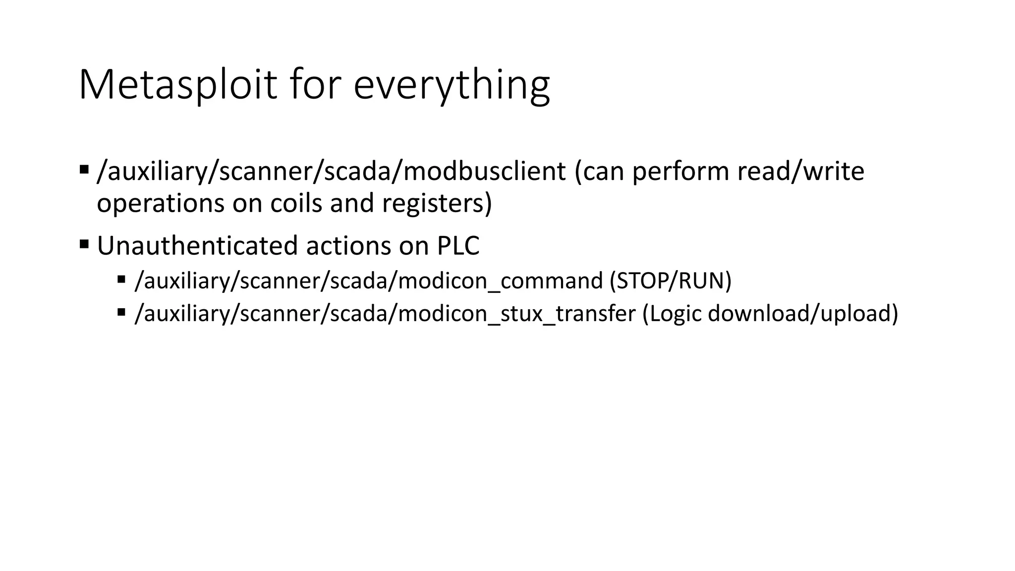Metasploit for everything
 /auxiliary/scanner/scada/modbusclient (can perform read/write
operations on coils and registers)
 Unauthenticated actions on PLC
 /auxiliary/scanner/scada/modicon_command (STOP/RUN)
 /auxiliary/scanner/scada/modicon_stux_transfer (Logic download/upload)
 
