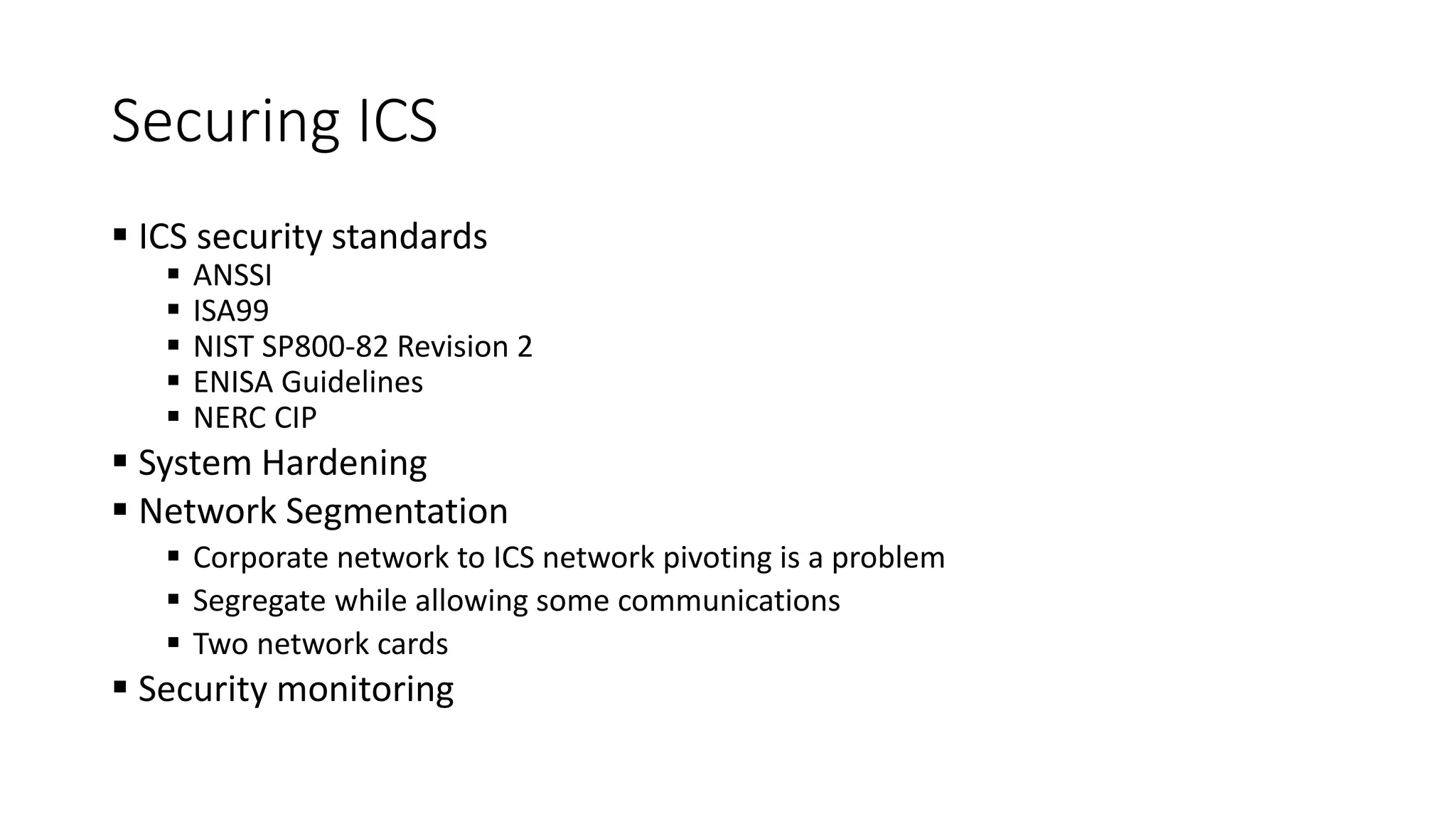 Securing ICS
 ICS security standards
 ANSSI
 ISA99
 NIST SP800-82 Revision 2
 ENISA Guidelines
 NERC CIP
 System Hardening
 Network Segmentation
 Corporate network to ICS network pivoting is a problem
 Segregate while allowing some communications
 Two network cards
 Security monitoring
 