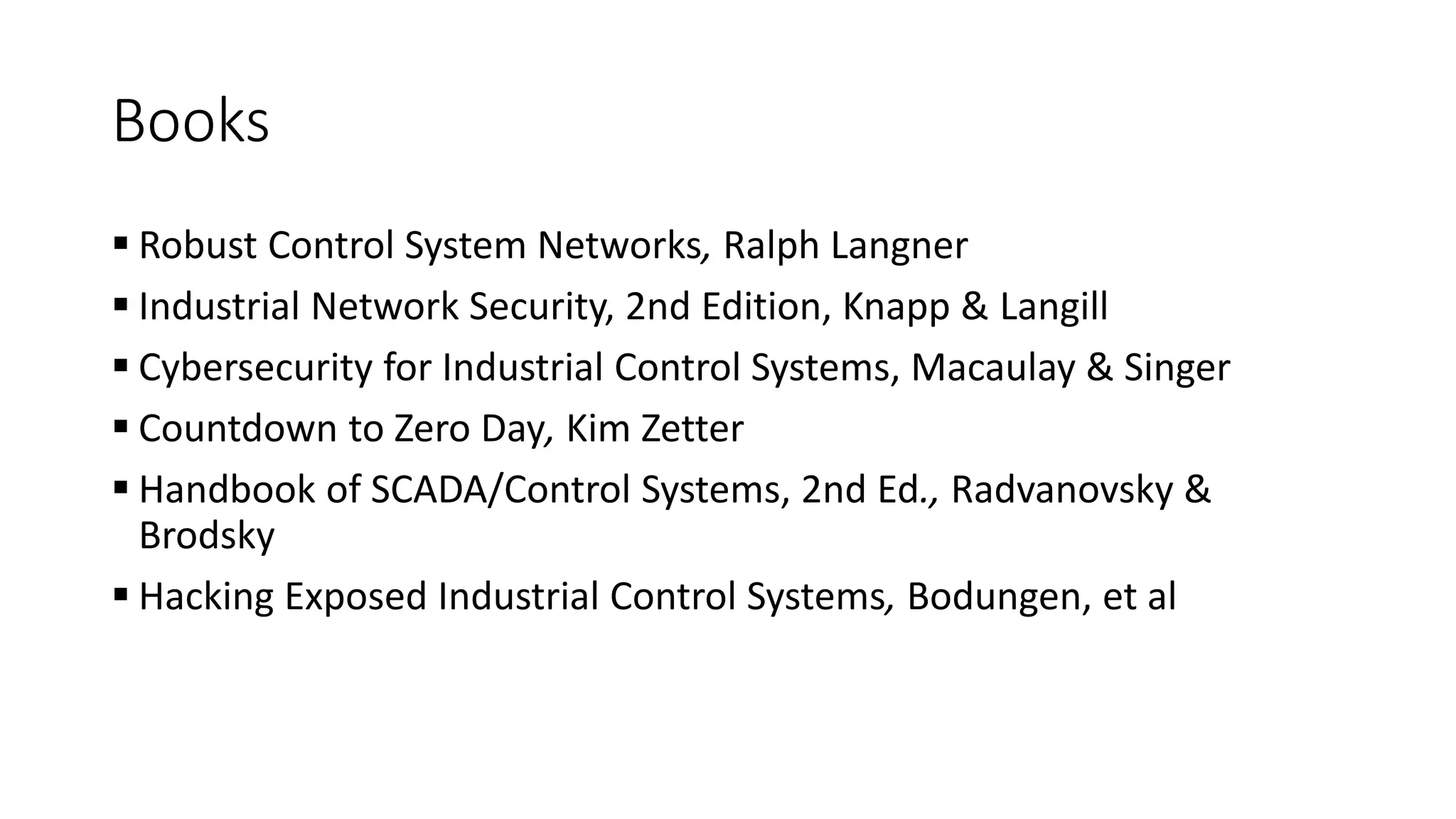 Books
 Robust Control System Networks, Ralph Langner
 Industrial Network Security, 2nd Edition, Knapp & Langill
 Cybersecurity for Industrial Control Systems, Macaulay & Singer
 Countdown to Zero Day, Kim Zetter
 Handbook of SCADA/Control Systems, 2nd Ed., Radvanovsky &
Brodsky
 Hacking Exposed Industrial Control Systems, Bodungen, et al
 