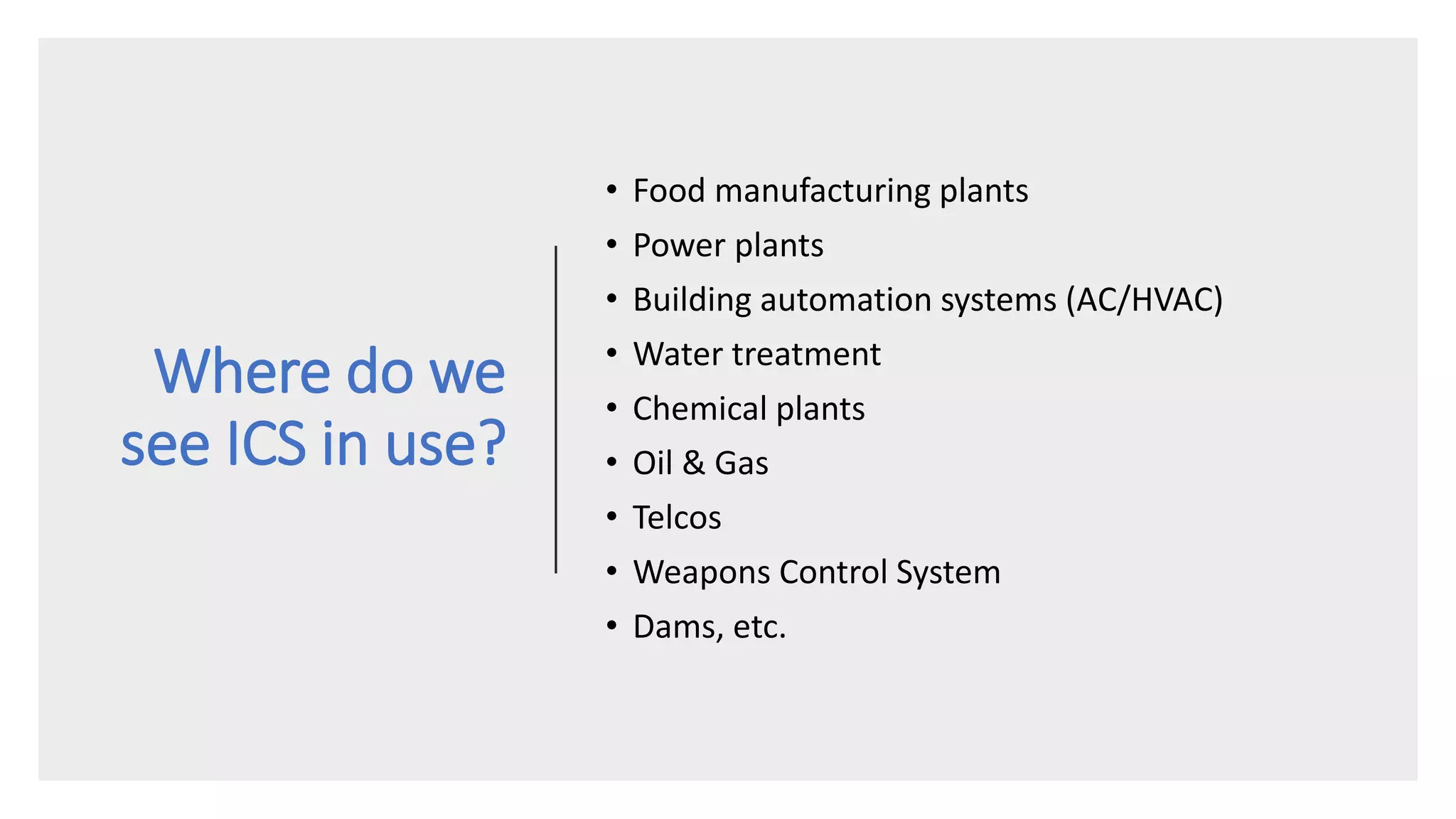 Where do we
see ICS in use?
• Food manufacturing plants
• Power plants
• Building automation systems (AC/HVAC)
• Water treatment
• Chemical plants
• Oil & Gas
• Telcos
• Weapons Control System
• Dams, etc.
 