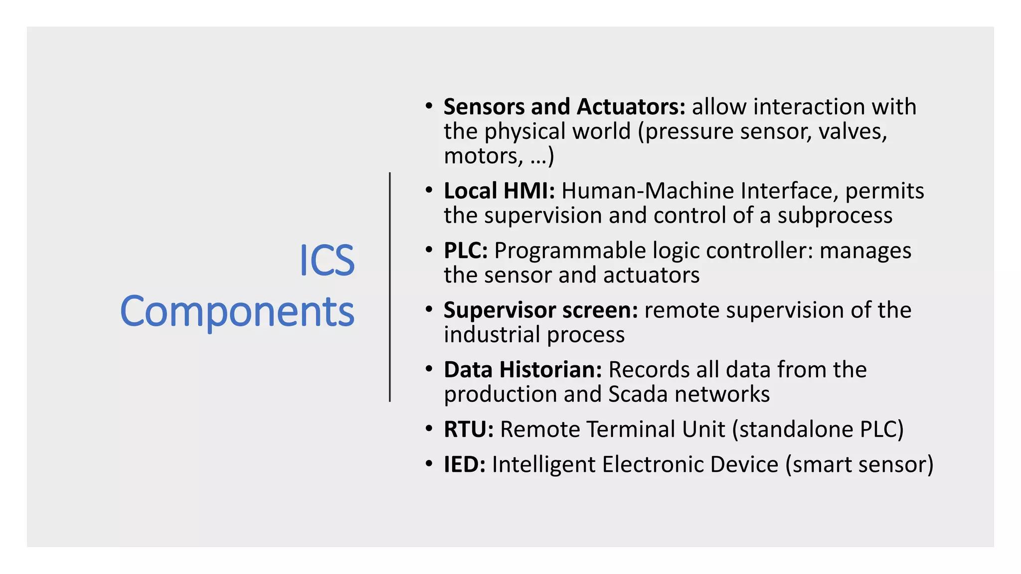 ICS
Components
• Sensors and Actuators: allow interaction with
the physical world (pressure sensor, valves,
motors, …)
• Local HMI: Human-Machine Interface, permits
the supervision and control of a subprocess
• PLC: Programmable logic controller: manages
the sensor and actuators
• Supervisor screen: remote supervision of the
industrial process
• Data Historian: Records all data from the
production and Scada networks
• RTU: Remote Terminal Unit (standalone PLC)
• IED: Intelligent Electronic Device (smart sensor)
 