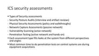 ICS security assessments
 Types of Security assessments
- Security Posture Audits (interview and artifact reviews)
- Physical Security Assessments (policy and walkthroughs)
- Network Capture Assessments (passive network)
- Vulnerability Scanning (actve network)
- Penetration Testing (active network and hands-on)
 Each assessment type fills looks at the system from different perspectives
and angles
 Most common time to do penetration tests on control systems are during
equipment acquisitions
 