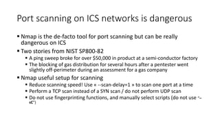 Port scanning on ICS networks is dangerous
 Nmap is the de-facto tool for port scanning but can be really
dangerous on ICS
 Two stories from NIST SP800-82
 A ping sweep broke for over $50,000 in product at a semi-conductor factory
 The blocking of gas distribution for several hours after a pentester went
slightly off-perimeter during an assessment for a gas company
 Nmap useful setup for scanning
 Reduce scanning speed! Use « --scan-delay=1 » to scan one port at a time
 Perform a TCP scan instead of a SYN scan / do not perform UDP scan
 Do not use fingerprinting functions, and manually select scripts (do not use “–
sC”)
 