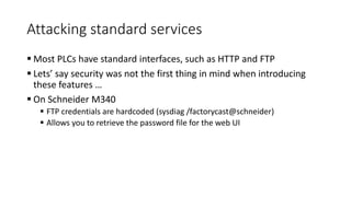 Attacking standard services
 Most PLCs have standard interfaces, such as HTTP and FTP
 Lets’ say security was not the first thing in mind when introducing
these features …
 On Schneider M340
 FTP credentials are hardcoded (sysdiag /factorycast@schneider)
 Allows you to retrieve the password file for the web UI
 