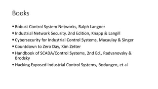 Books
 Robust Control System Networks, Ralph Langner
 Industrial Network Security, 2nd Edition, Knapp & Langill
 Cybersecurity for Industrial Control Systems, Macaulay & Singer
 Countdown to Zero Day, Kim Zetter
 Handbook of SCADA/Control Systems, 2nd Ed., Radvanovsky &
Brodsky
 Hacking Exposed Industrial Control Systems, Bodungen, et al
 