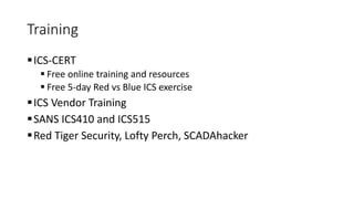 Training
ICS-CERT
 Free online training and resources
 Free 5-day Red vs Blue ICS exercise
ICS Vendor Training
SANS ICS410 and ICS515
Red Tiger Security, Lofty Perch, SCADAhacker
 