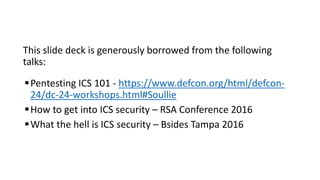 This slide deck is generously borrowed from the following
talks:
Pentesting ICS 101 - https://www.defcon.org/html/defcon-
24/dc-24-workshops.html#Soullie
How to get into ICS security – RSA Conference 2016
What the hell is ICS security – Bsides Tampa 2016
 