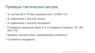 © 2018 Cisco and/or its affiliates. All rights reserved. Cisco Public
Примеры тактических метрик
• % систем АСУ ТП без уязвимостей с CVSS 7.0+
• % изменений с security review
• % изменений с security exceptions
• Стоимость защитной меры в % от бюджета (общего, ИТ, ИБ,
АСУ ТП)
• Уровень соответствия требованиям compliance
• Стоимость инцидента
 