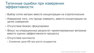 © 2018 Cisco and/or its affiliates. All rights reserved. Cisco Public
Типичные ошибки при измерении
эффективности
• Выбор сотен метрик вместо концентрации на стратегических
• Измерение того, что проще измерить, вместо концентрации на
целях измерения
• Отсутствие бизнес-фокусировки
• Фокус на операционных результат-ориентированных метриках
вместо оценки эффективности процесса
• Отсутствие контекста
• Снижение цены ИБ при росте инцидентов
 