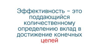 Эффективность – это
поддающийся
количественному
определению вклад в
достижение конечных
целей
 