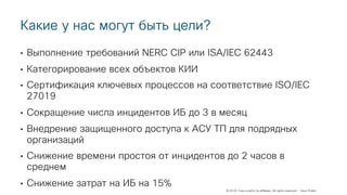 © 2018 Cisco and/or its affiliates. All rights reserved. Cisco Public
Какие у нас могут быть цели?
• Выполнение требований NERC CIP или ISA/IEC 62443
• Категорирование всех объектов КИИ
• Сертификация ключевых процессов на соответствие ISO/IEC
27019
• Сокращение числа инцидентов ИБ до 3 в месяц
• Внедрение защищенного доступа к АСУ ТП для подрядных
организаций
• Снижение времени простоя от инцидентов до 2 часов в
среднем
• Снижение затрат на ИБ на 15%
 