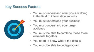 Key Success Factors
• You must understand what you are doing
in the field of information security
• You must understand your business
• You must understand your target
audience
• You must be able to combine these three
elements together
• You need to know where the data is
• You must be able to code/program
 